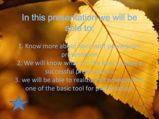 In this presentation we will be
              able to:
 1. Know more about Microsoft powerpoint
                 presentation
 2. We will know what are the keys to have a
           successful presentation.
3. we will be able to realize that powepoint is
    one of the basic tool for presentation.
 