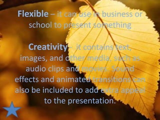 Flexible – it can use in business or
   school to present something

   Creativity - it contains text,
 images, and other media, such as
   audio clips and movies. Sound
effects and animated transitions can
also be included to add extra appeal
         to the presentation.
 