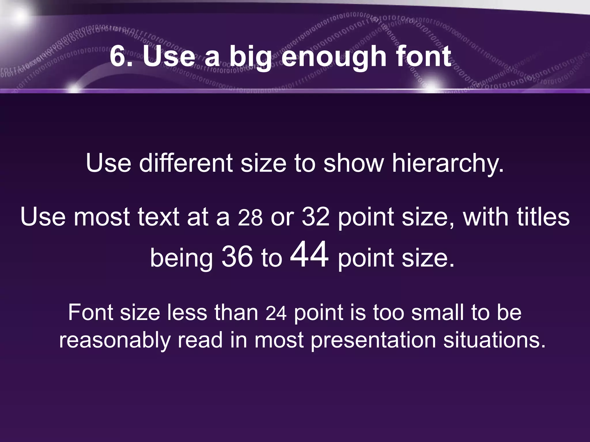 6. Use a big enough font


      Use different size to show hierarchy.

Use most text at a 28 or 32 point size, with titles
            being 36 to 44 point size.

    Font size less than 24 point is too small to be
   reasonably read in most presentation situations.
 