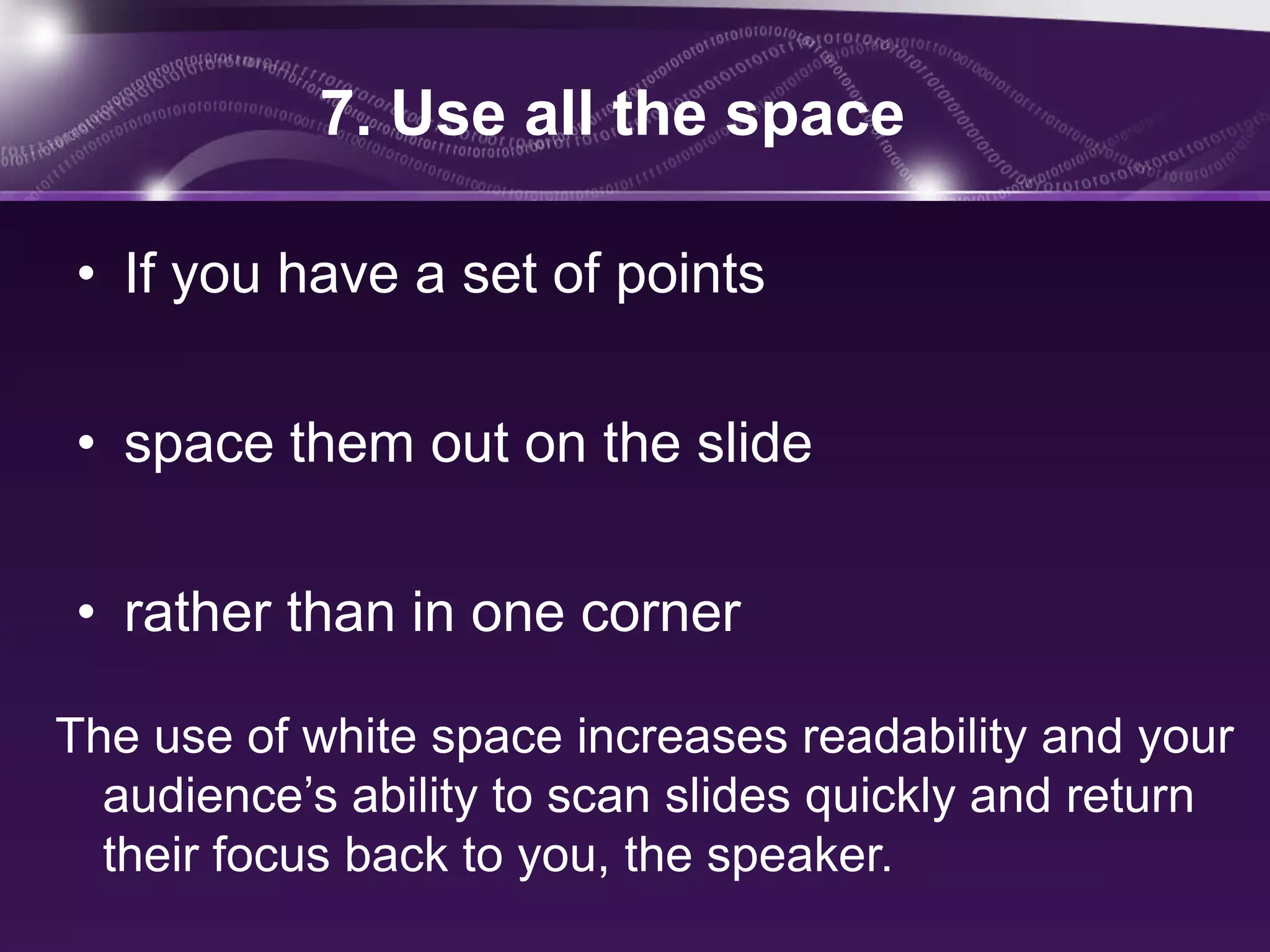 7. Use all the space

• If you have a set of points

• space them out on the slide

• rather than in one corner

The use of white space increases readability and your
  audience’s ability to scan slides quickly and return
  their focus back to you, the speaker.
 
