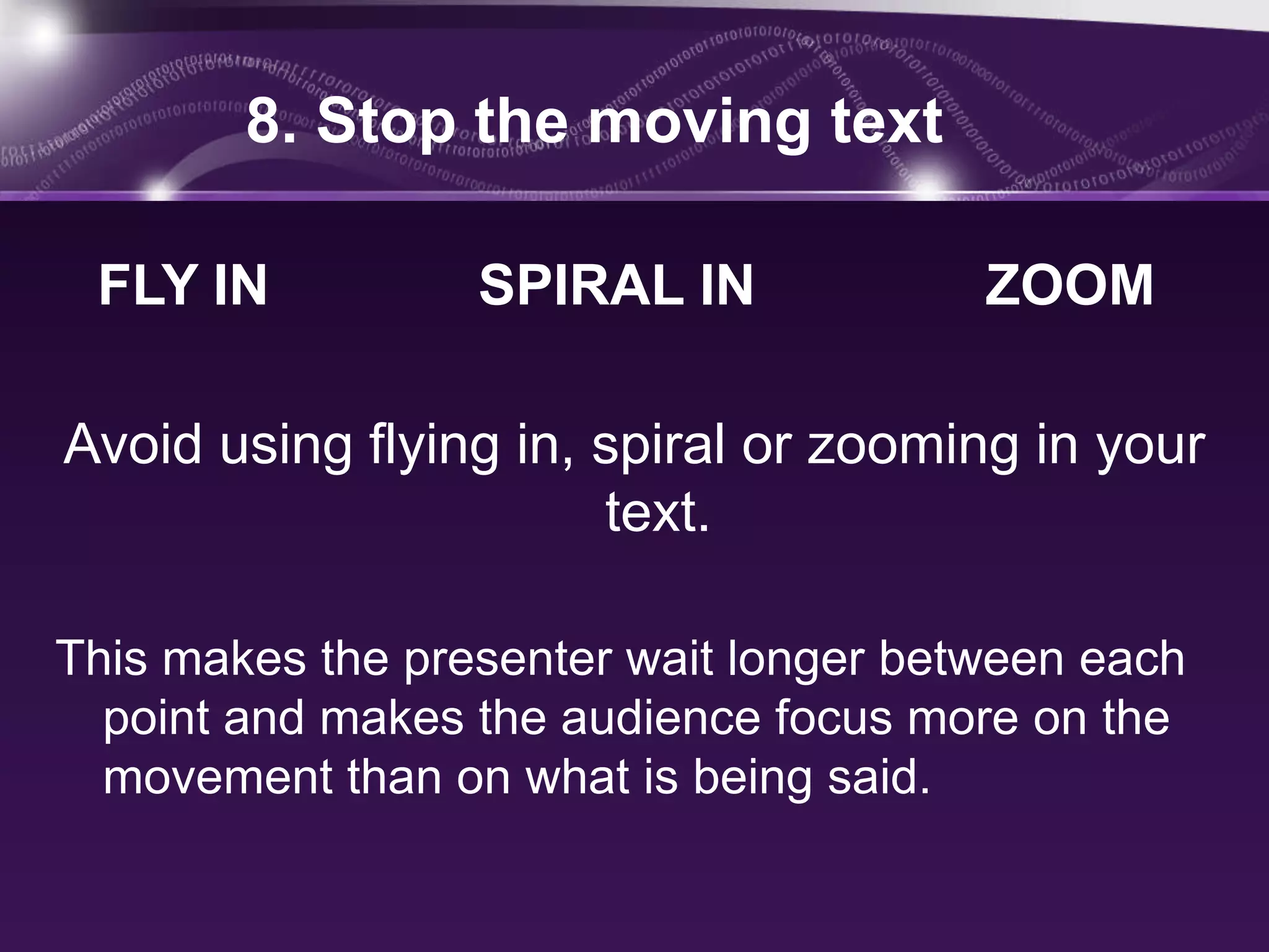 8. Stop the moving text

 FLY IN           SPIRAL IN             ZOOM

Avoid using flying in, spiral or zooming in your
                       text.

This makes the presenter wait longer between each
  point and makes the audience focus more on the
  movement than on what is being said.
 