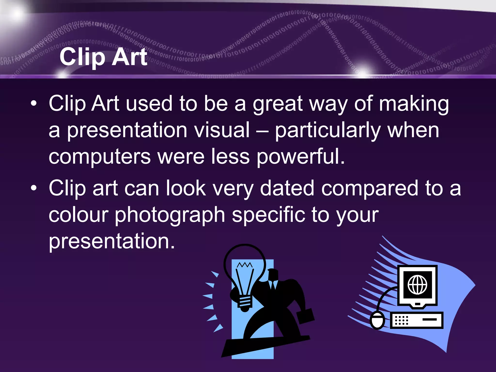 Clip Art
• Clip Art used to be a great way of making
  a presentation visual – particularly when
  computers were less powerful.
• Clip art can look very dated compared to a
  colour photograph specific to your
  presentation.
 