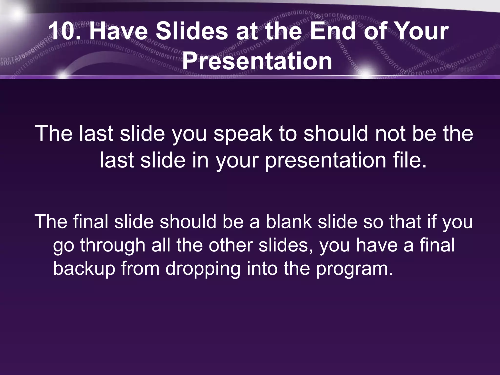 10. Have Slides at the End of Your
            Presentation

The last slide you speak to should not be the
      last slide in your presentation file.

The final slide should be a blank slide so that if you
  go through all the other slides, you have a final
  backup from dropping into the program.
 