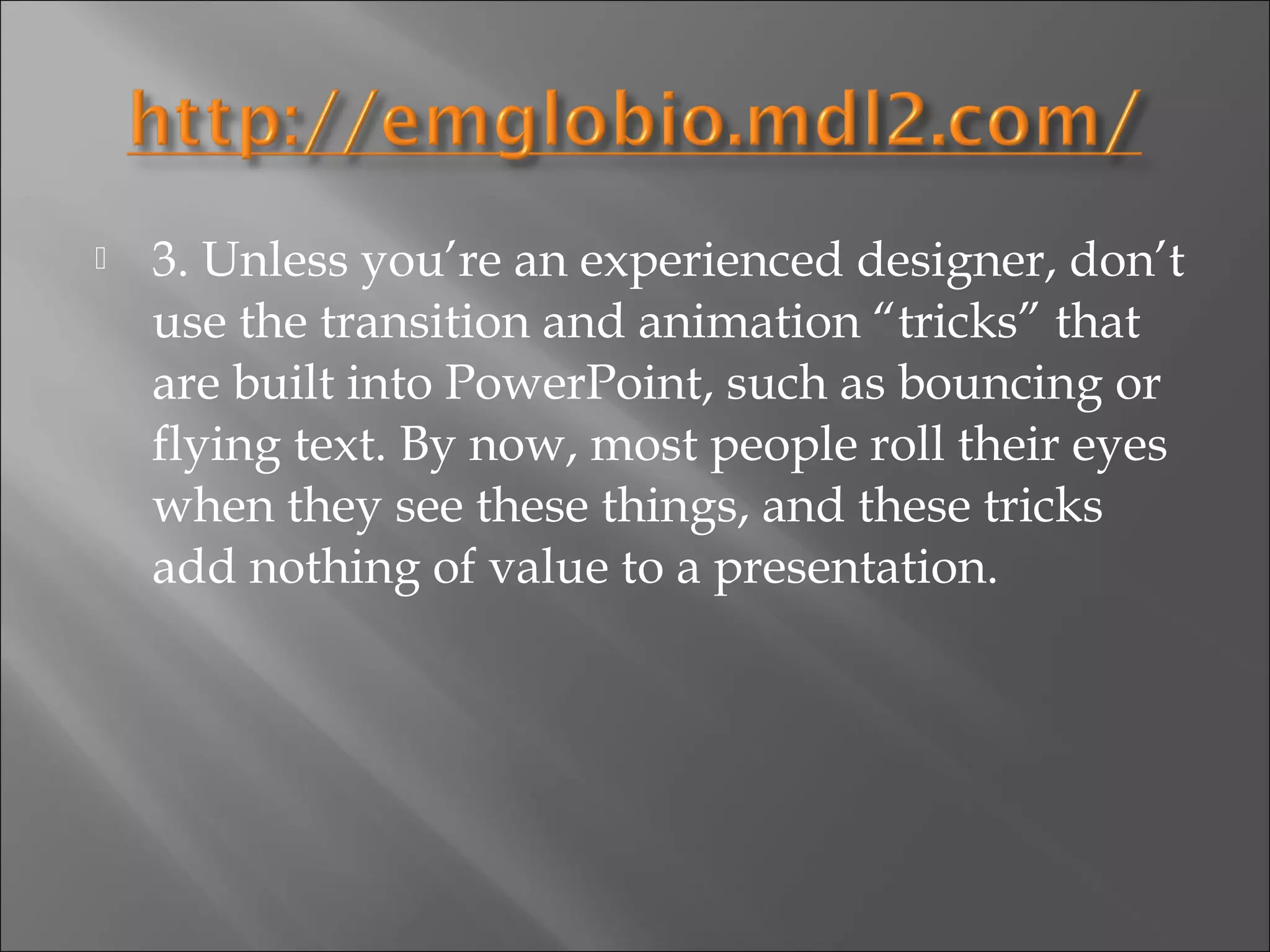    3. Unless you’re an experienced designer, don’t
    use the transition and animation “tricks” that
    are built into PowerPoint, such as bouncing or
    flying text. By now, most people roll their eyes
    when they see these things, and these tricks
    add nothing of value to a presentation.
 