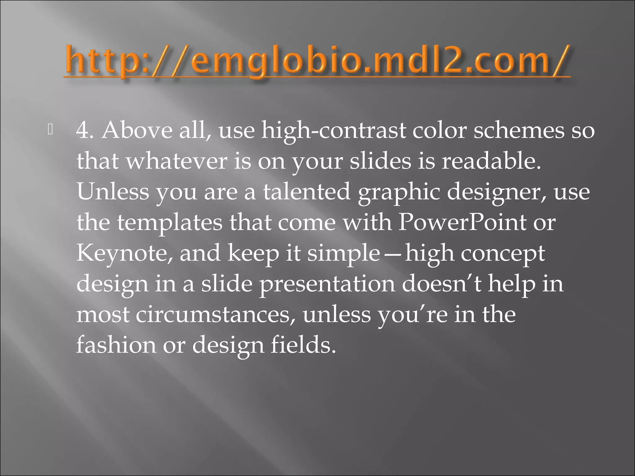    4. Above all, use high-contrast color schemes so
    that whatever is on your slides is readable.
    Unless you are a talented graphic designer, use
    the templates that come with PowerPoint or
    Keynote, and keep it simple—high concept
    design in a slide presentation doesn’t help in
    most circumstances, unless you’re in the
    fashion or design fields.
 