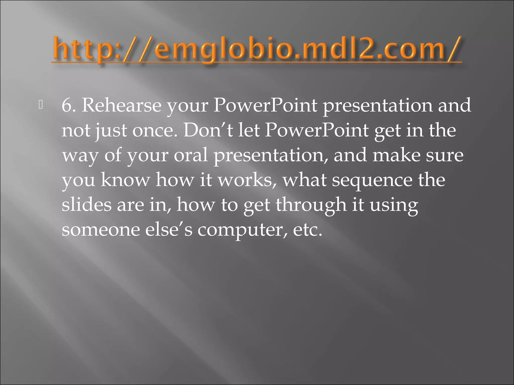    6. Rehearse your PowerPoint presentation and
    not just once. Don’t let PowerPoint get in the
    way of your oral presentation, and make sure
    you know how it works, what sequence the
    slides are in, how to get through it using
    someone else’s computer, etc.
 