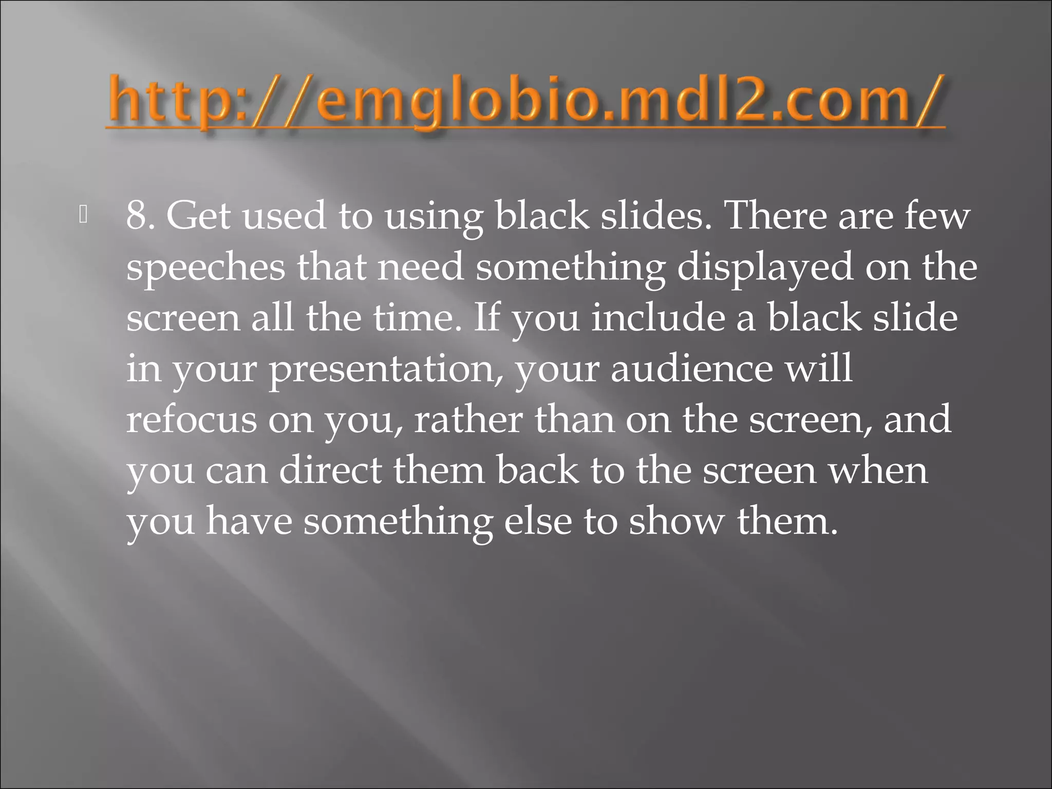    8. Get used to using black slides. There are few
    speeches that need something displayed on the
    screen all the time. If you include a black slide
    in your presentation, your audience will
    refocus on you, rather than on the screen, and
    you can direct them back to the screen when
    you have something else to show them.
 