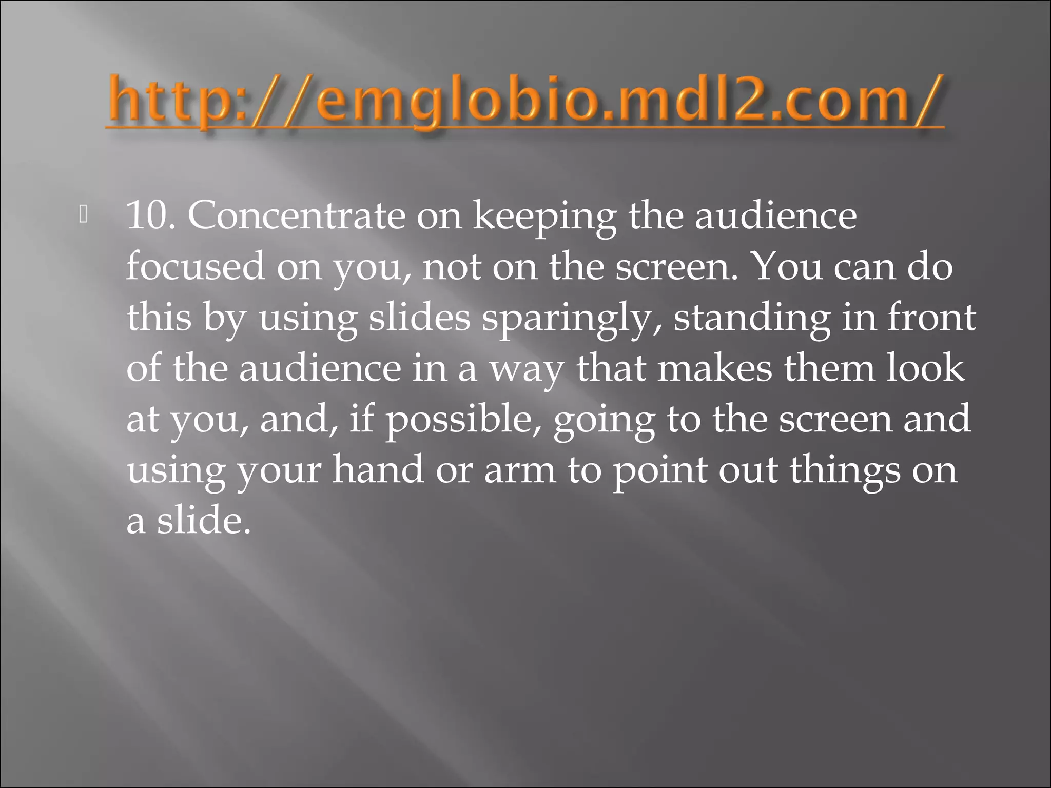    10. Concentrate on keeping the audience
    focused on you, not on the screen. You can do
    this by using slides sparingly, standing in front
    of the audience in a way that makes them look
    at you, and, if possible, going to the screen and
    using your hand or arm to point out things on
    a slide.
 