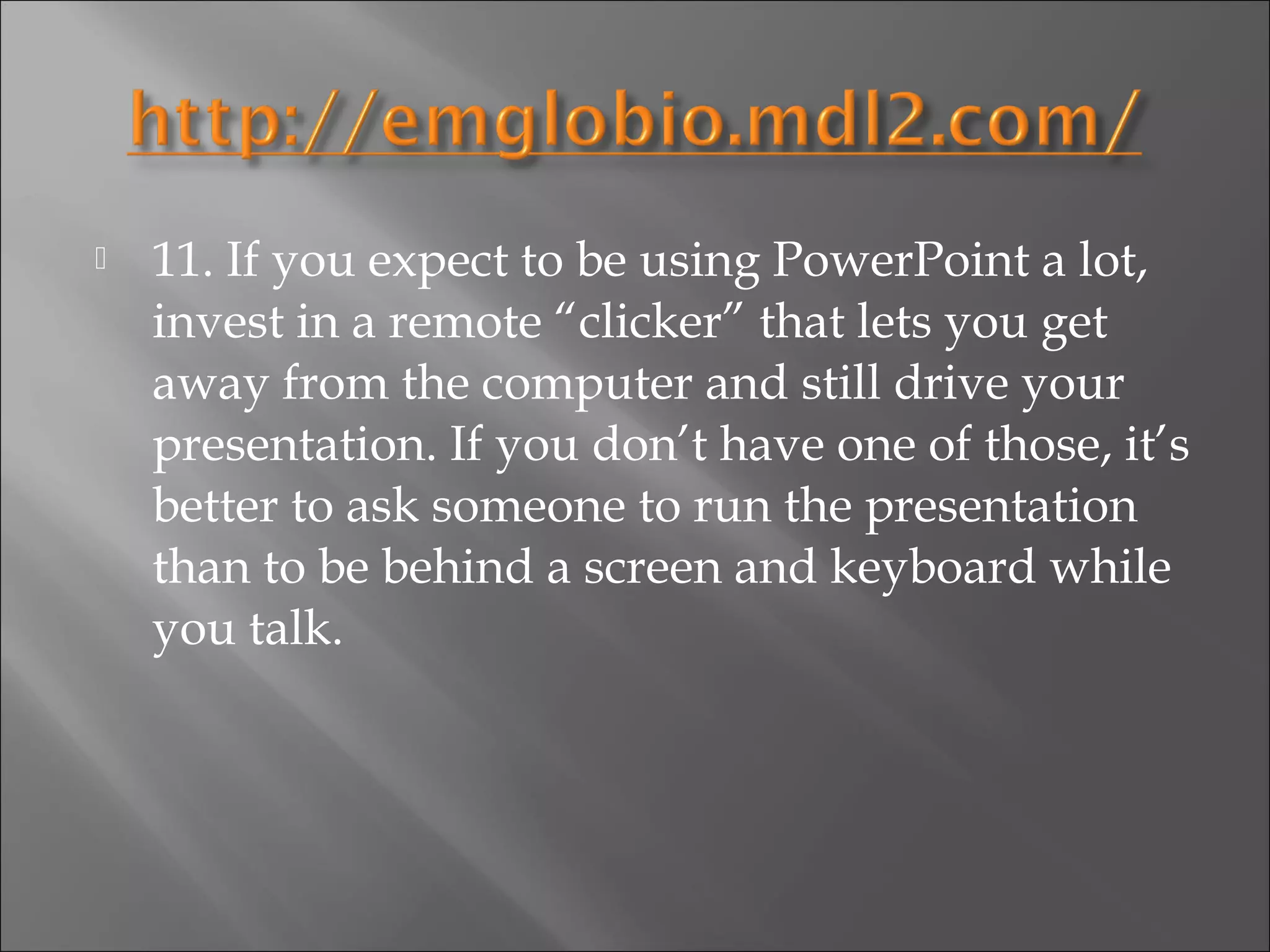    11. If you expect to be using PowerPoint a lot,
    invest in a remote “clicker” that lets you get
    away from the computer and still drive your
    presentation. If you don’t have one of those, it’s
    better to ask someone to run the presentation
    than to be behind a screen and keyboard while
    you talk.
 