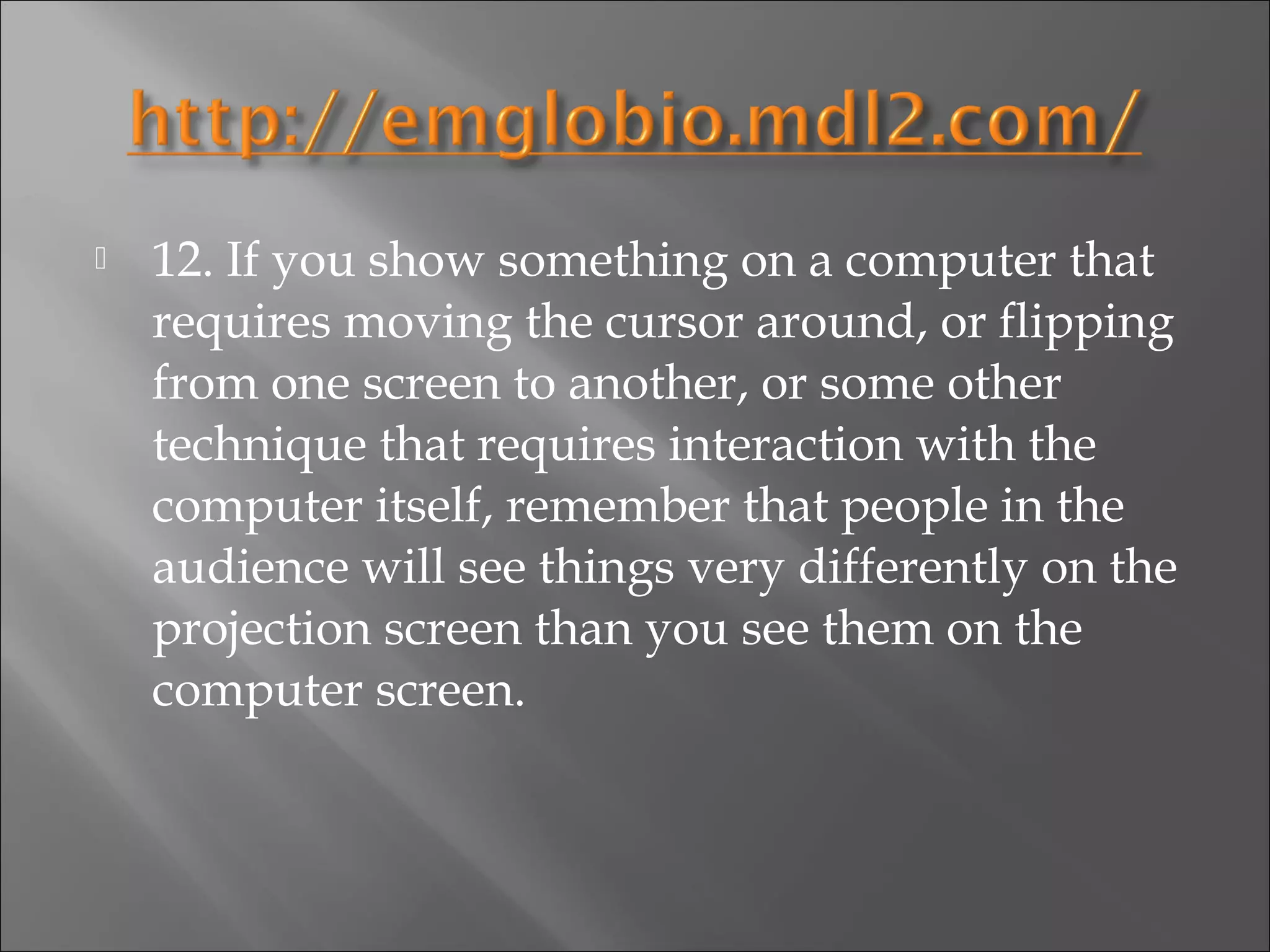    12. If you show something on a computer that
    requires moving the cursor around, or flipping
    from one screen to another, or some other
    technique that requires interaction with the
    computer itself, remember that people in the
    audience will see things very differently on the
    projection screen than you see them on the
    computer screen.
 