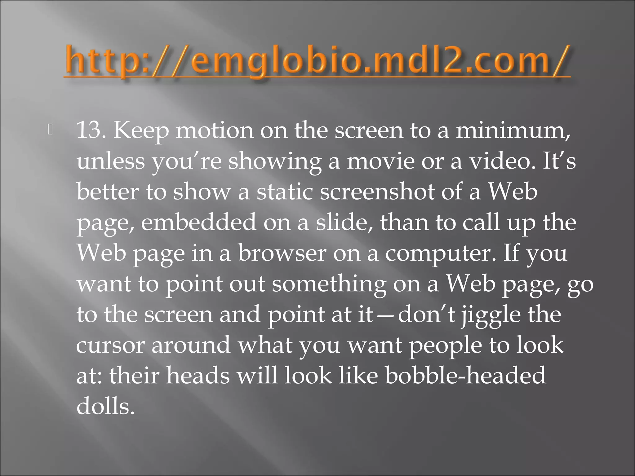    13. Keep motion on the screen to a minimum,
    unless you’re showing a movie or a video. It’s
    better to show a static screenshot of a Web
    page, embedded on a slide, than to call up the
    Web page in a browser on a computer. If you
    want to point out something on a Web page, go
    to the screen and point at it—don’t jiggle the
    cursor around what you want people to look
    at: their heads will look like bobble-headed
    dolls.
 