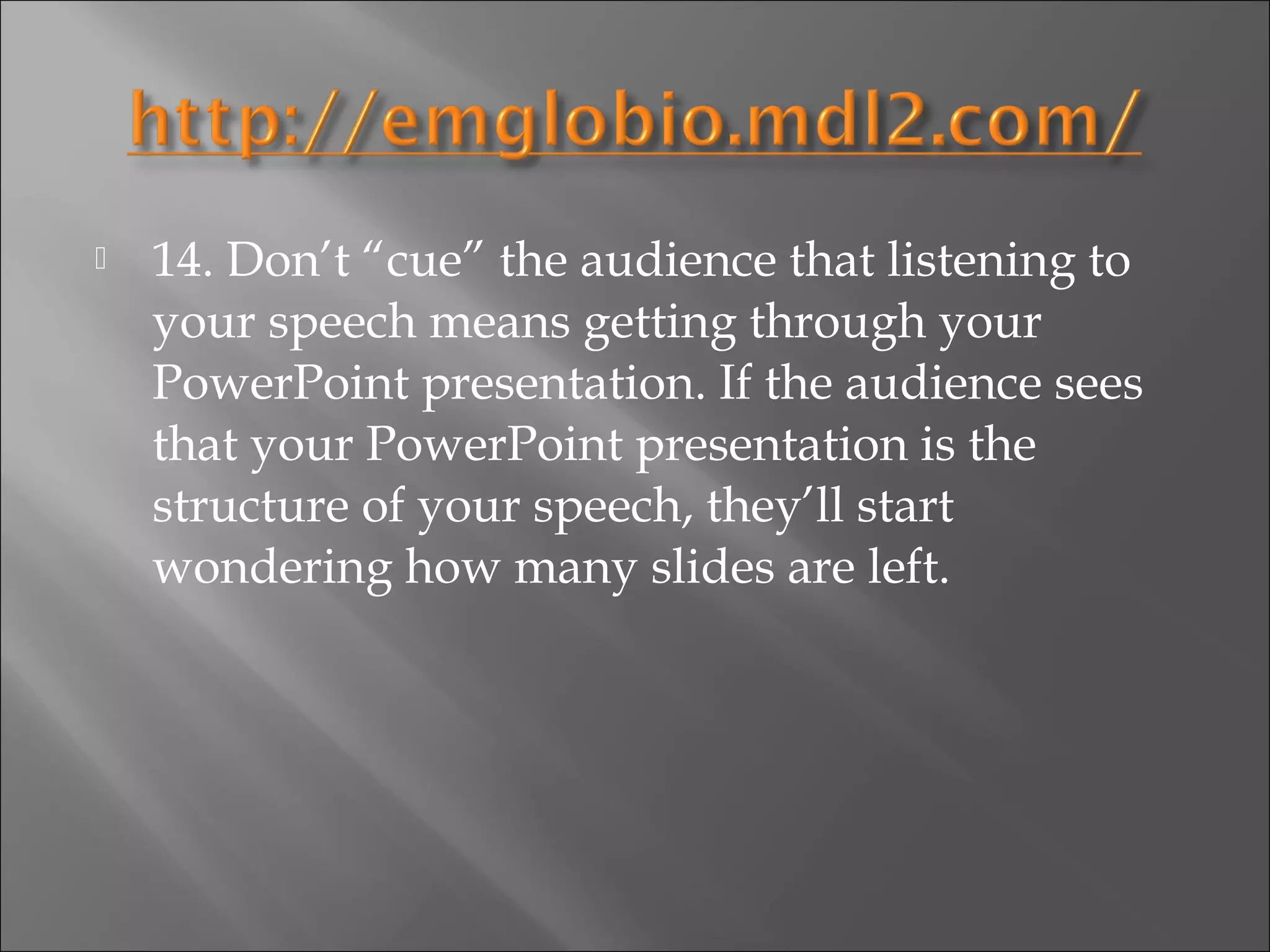    14. Don’t “cue” the audience that listening to
    your speech means getting through your
    PowerPoint presentation. If the audience sees
    that your PowerPoint presentation is the
    structure of your speech, they’ll start
    wondering how many slides are left.
 