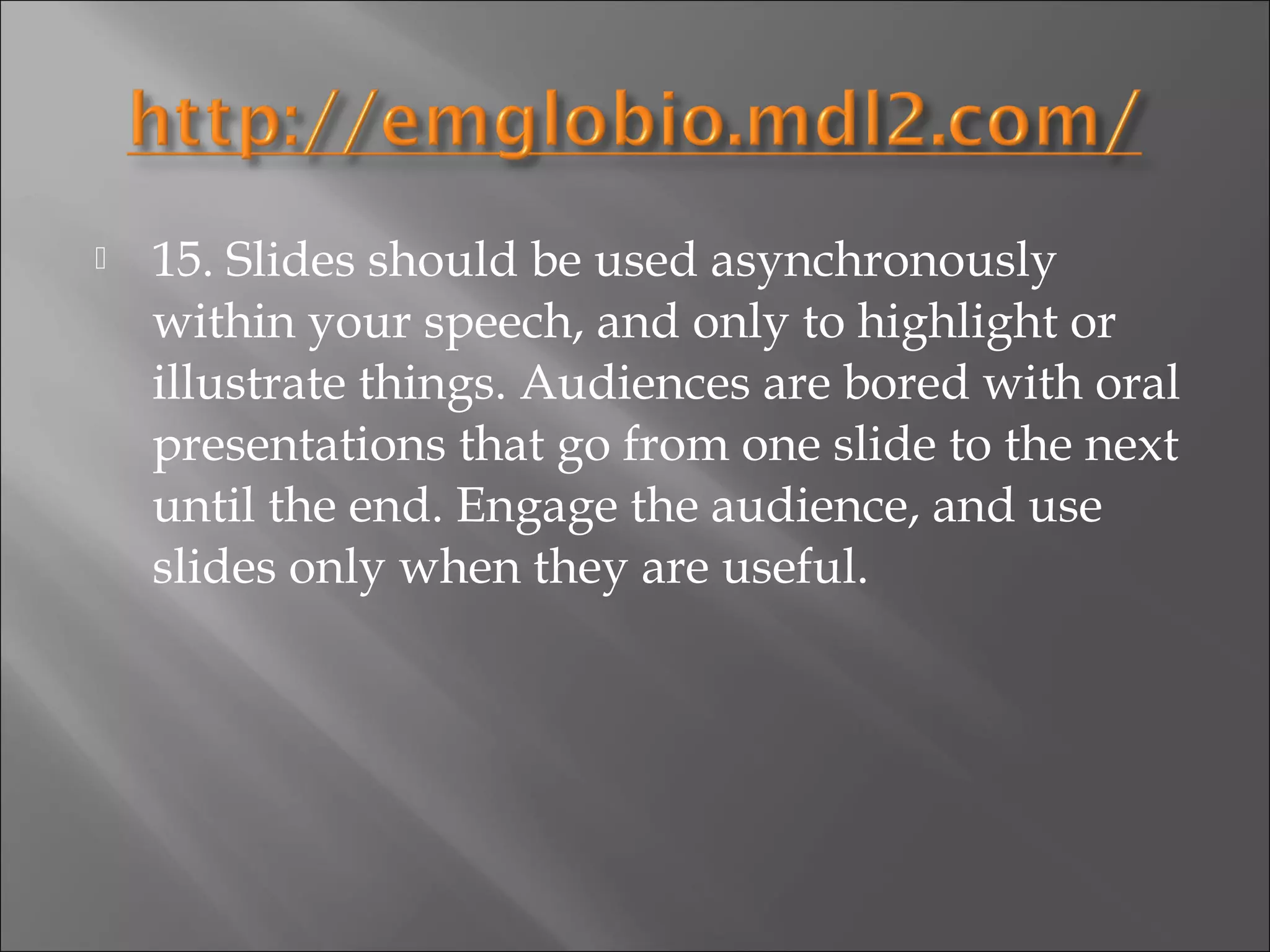    15. Slides should be used asynchronously
    within your speech, and only to highlight or
    illustrate things. Audiences are bored with oral
    presentations that go from one slide to the next
    until the end. Engage the audience, and use
    slides only when they are useful.
 