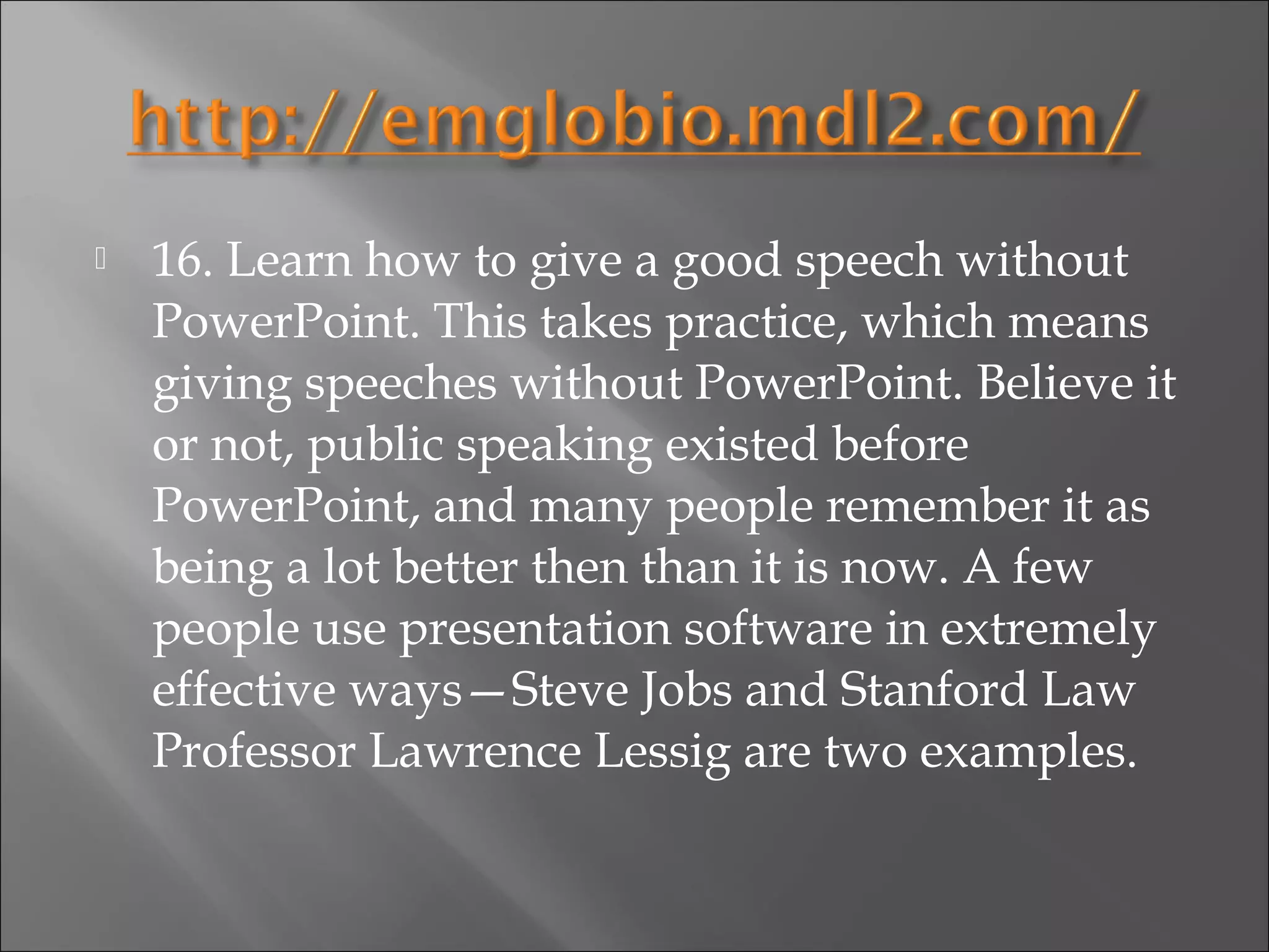    16. Learn how to give a good speech without
    PowerPoint. This takes practice, which means
    giving speeches without PowerPoint. Believe it
    or not, public speaking existed before
    PowerPoint, and many people remember it as
    being a lot better then than it is now. A few
    people use presentation software in extremely
    effective ways—Steve Jobs and Stanford Law
    Professor Lawrence Lessig are two examples.
 
