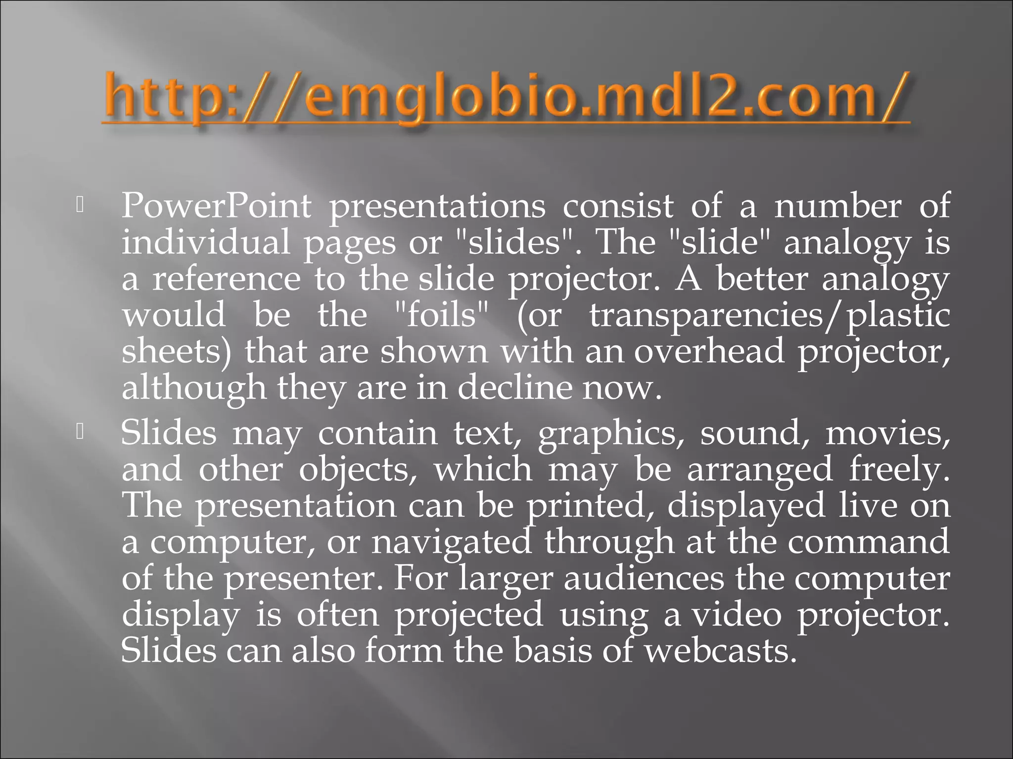    PowerPoint presentations consist of a number of
    individual pages or "slides". The "slide" analogy is
    a reference to the slide projector. A better analogy
    would be the "foils" (or transparencies/plastic
    sheets) that are shown with an overhead projector,
    although they are in decline now.
   Slides may contain text, graphics, sound, movies,
    and other objects, which may be arranged freely.
    The presentation can be printed, displayed live on
    a computer, or navigated through at the command
    of the presenter. For larger audiences the computer
    display is often projected using a video projector.
    Slides can also form the basis of webcasts.
 