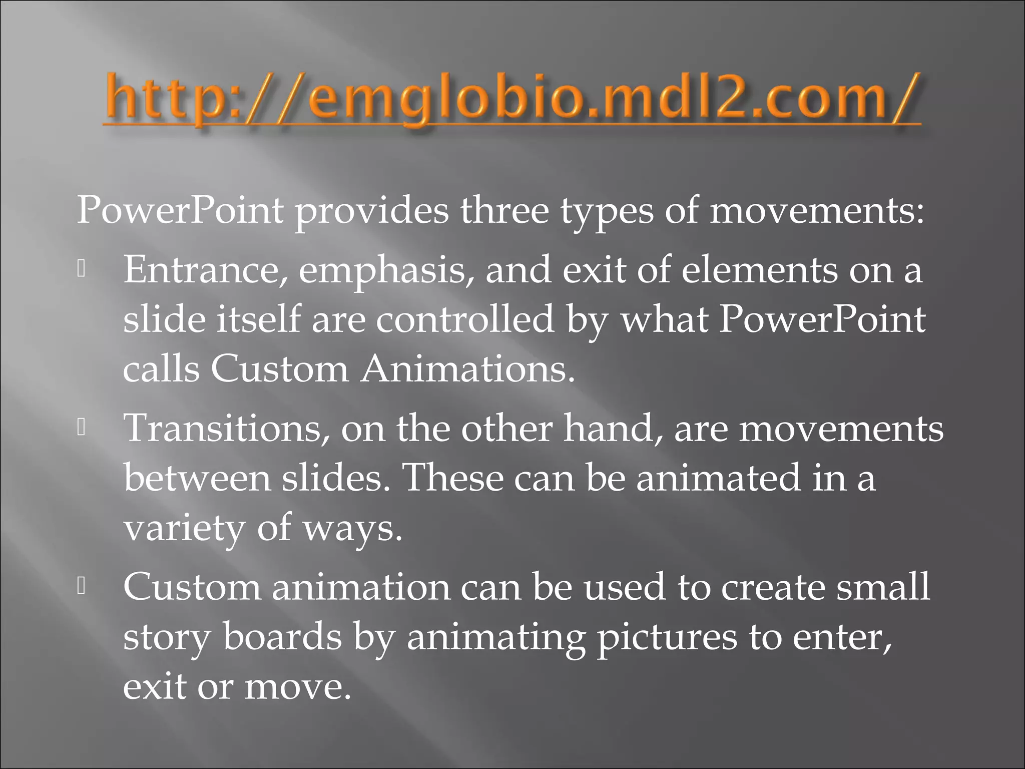 PowerPoint provides three types of movements:
 Entrance, emphasis, and exit of elements on a

  slide itself are controlled by what PowerPoint
  calls Custom Animations.
 Transitions, on the other hand, are movements

  between slides. These can be animated in a
  variety of ways.
 Custom animation can be used to create small

  story boards by animating pictures to enter,
  exit or move.
 