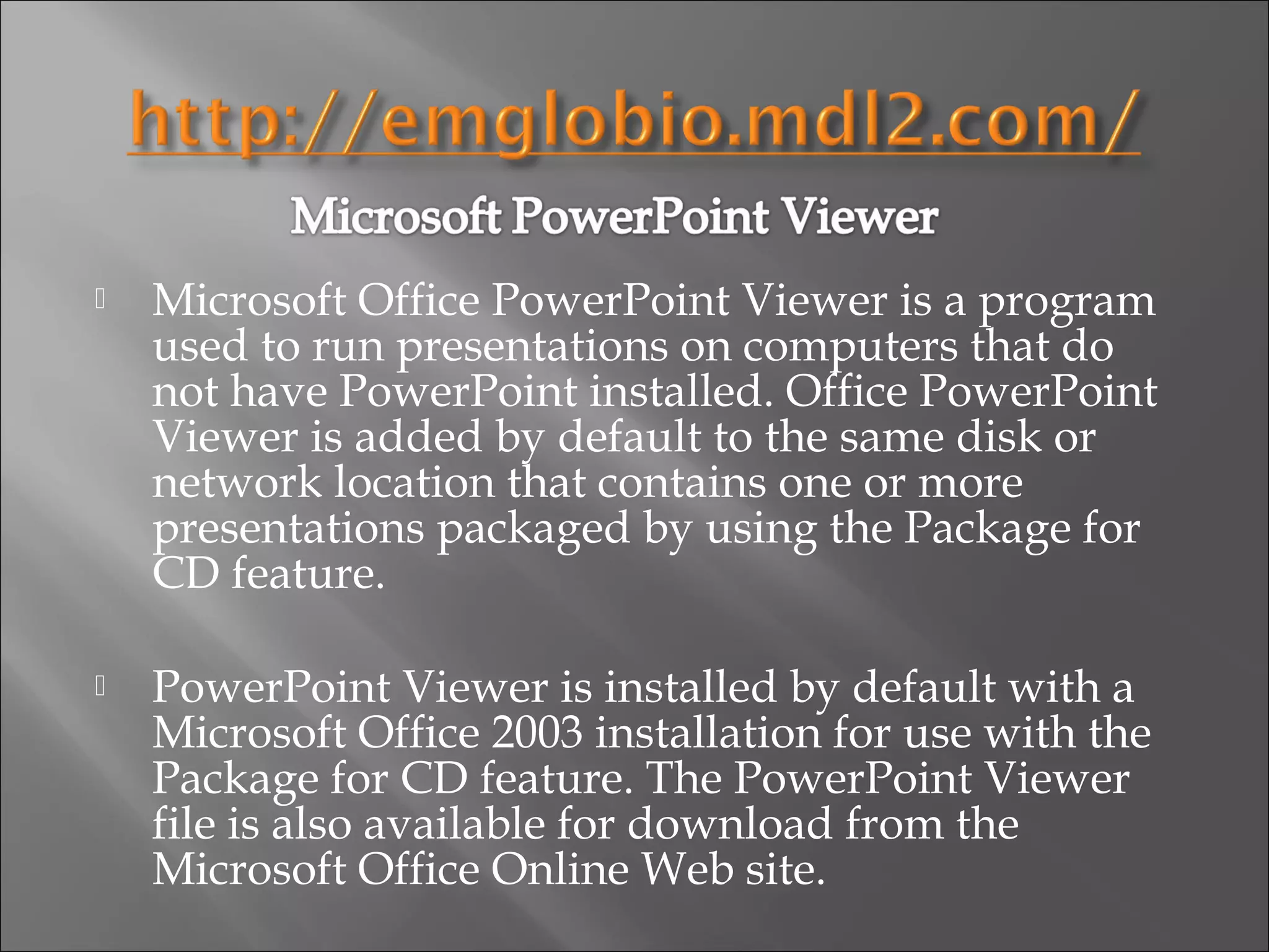    Microsoft Office PowerPoint Viewer is a program
    used to run presentations on computers that do
    not have PowerPoint installed. Office PowerPoint
    Viewer is added by default to the same disk or
    network location that contains one or more
    presentations packaged by using the Package for
    CD feature.

   PowerPoint Viewer is installed by default with a
    Microsoft Office 2003 installation for use with the
    Package for CD feature. The PowerPoint Viewer
    file is also available for download from the
    Microsoft Office Online Web site.
 