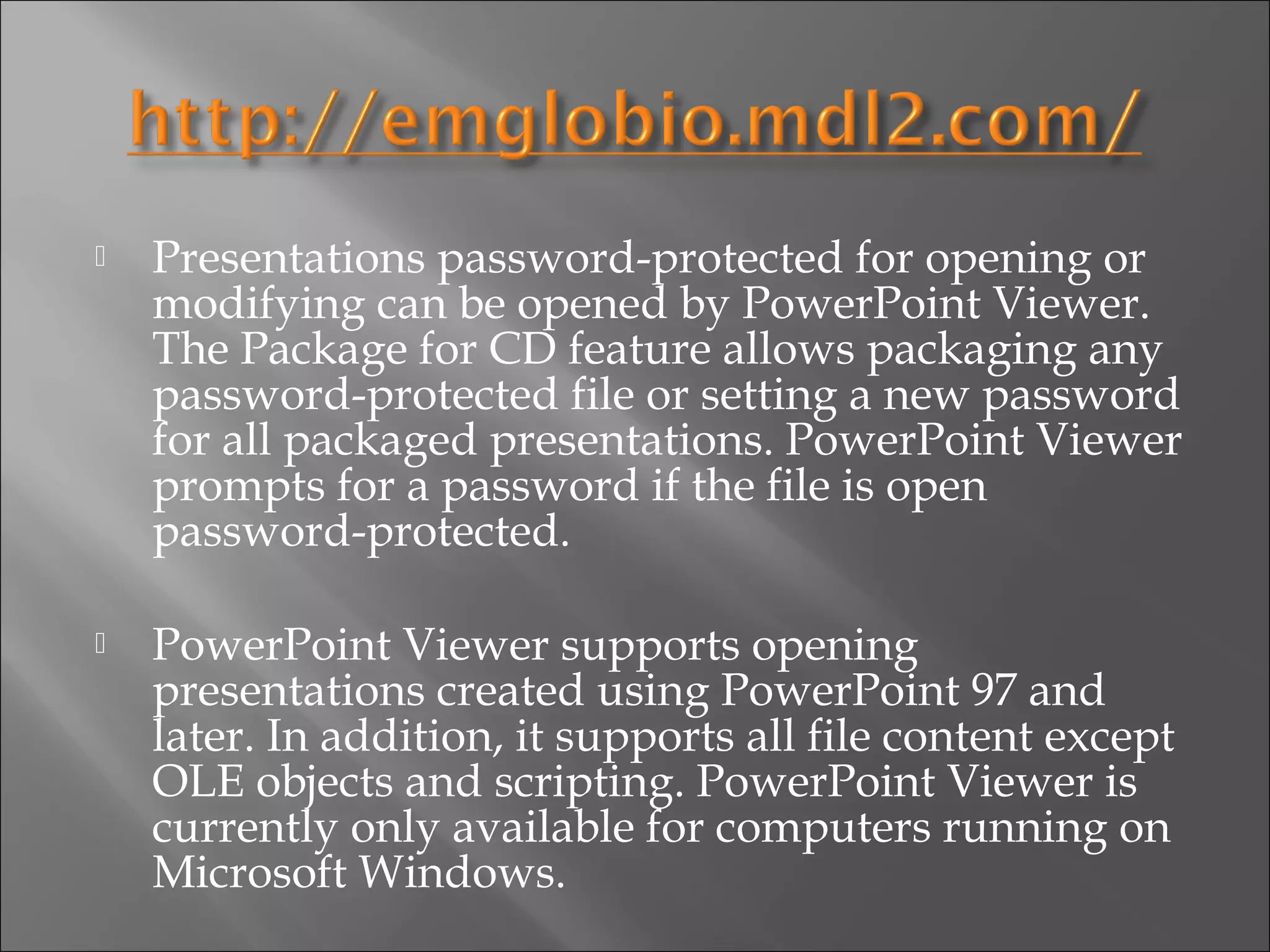    Presentations password-protected for opening or
    modifying can be opened by PowerPoint Viewer.
    The Package for CD feature allows packaging any
    password-protected file or setting a new password
    for all packaged presentations. PowerPoint Viewer
    prompts for a password if the file is open
    password-protected.

   PowerPoint Viewer supports opening
    presentations created using PowerPoint 97 and
    later. In addition, it supports all file content except
    OLE objects and scripting. PowerPoint Viewer is
    currently only available for computers running on
    Microsoft Windows.
 