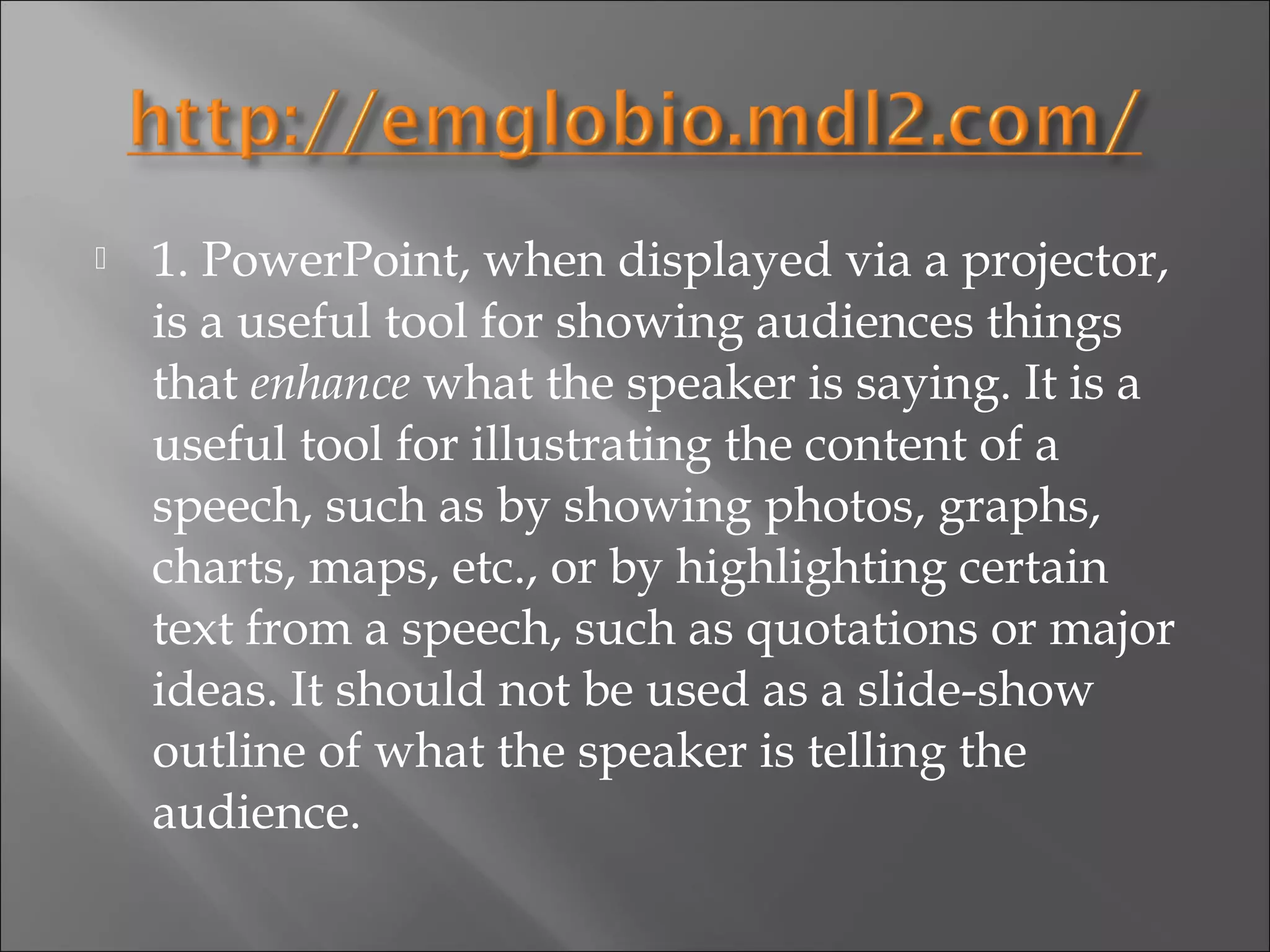   1. PowerPoint, when displayed via a projector,
    is a useful tool for showing audiences things
    that enhance what the speaker is saying. It is a
    useful tool for illustrating the content of a
    speech, such as by showing photos, graphs,
    charts, maps, etc., or by highlighting certain
    text from a speech, such as quotations or major
    ideas. It should not be used as a slide-show
    outline of what the speaker is telling the
    audience.
 
