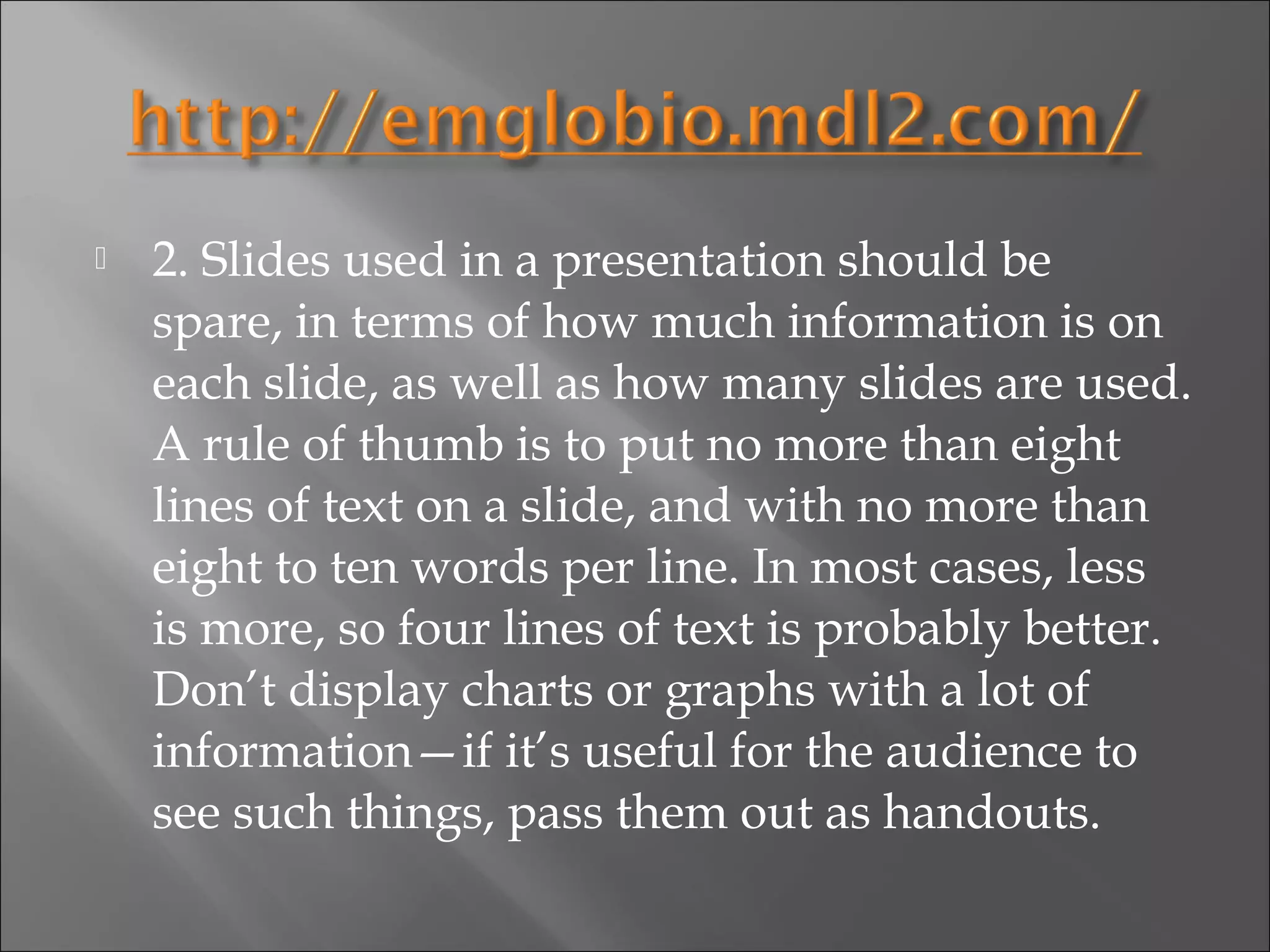    2. Slides used in a presentation should be
    spare, in terms of how much information is on
    each slide, as well as how many slides are used.
    A rule of thumb is to put no more than eight
    lines of text on a slide, and with no more than
    eight to ten words per line. In most cases, less
    is more, so four lines of text is probably better.
    Don’t display charts or graphs with a lot of
    information—if it’s useful for the audience to
    see such things, pass them out as handouts.
 