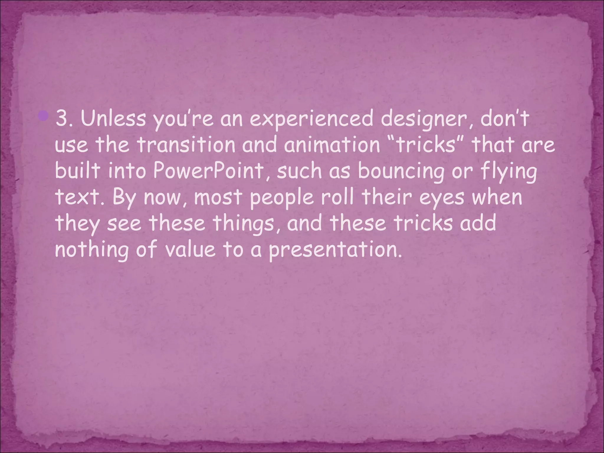 3. Unless you’re an experienced designer, don’t
 use the transition and animation “tricks” that are
 built into PowerPoint, such as bouncing or flying
 text. By now, most people roll their eyes when
 they see these things, and these tricks add
 nothing of value to a presentation.
 
