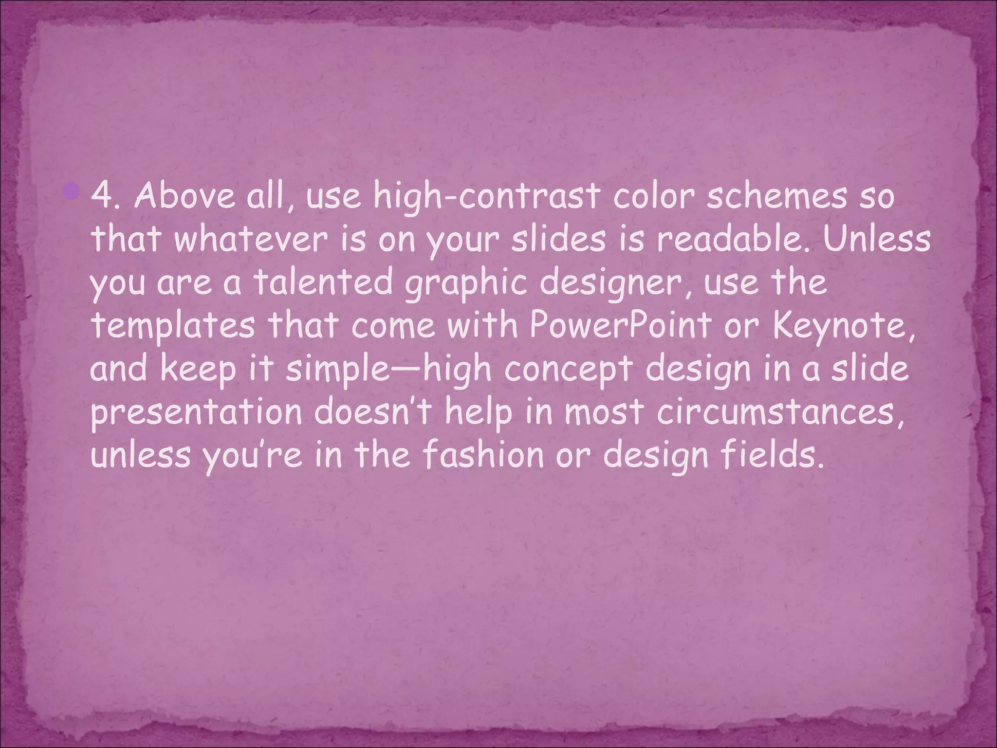 4. Above all, use high-contrast color schemes so
 that whatever is on your slides is readable. Unless
 you are a talented graphic designer, use the
 templates that come with PowerPoint or Keynote,
 and keep it simple—high concept design in a slide
 presentation doesn’t help in most circumstances,
 unless you’re in the fashion or design fields.
 