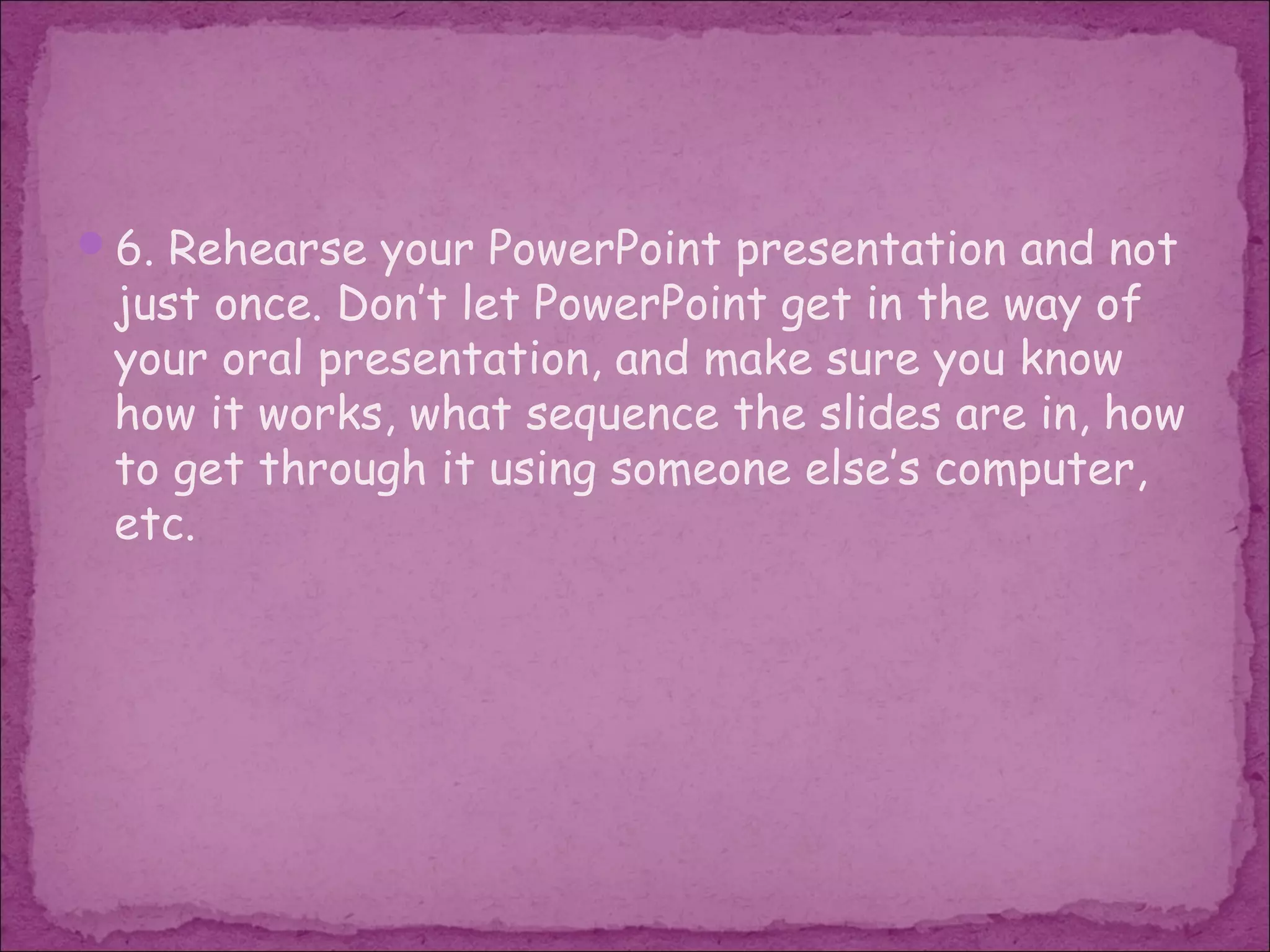 6. Rehearse your PowerPoint presentation and not
 just once. Don’t let PowerPoint get in the way of
 your oral presentation, and make sure you know
 how it works, what sequence the slides are in, how
 to get through it using someone else’s computer,
 etc.
 