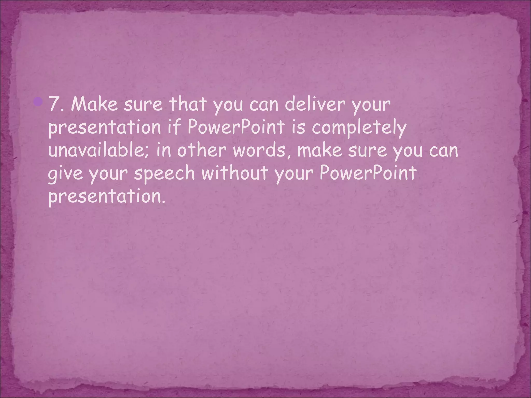 7. Make sure that you can deliver your
 presentation if PowerPoint is completely
 unavailable; in other words, make sure you can
 give your speech without your PowerPoint
 presentation.
 
