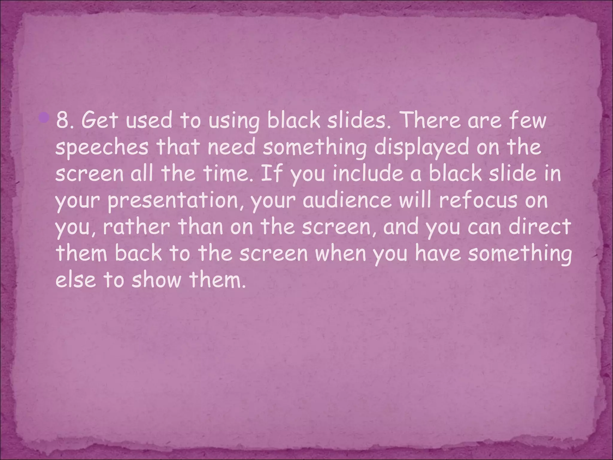 8. Get used to using black slides. There are few
 speeches that need something displayed on the
 screen all the time. If you include a black slide in
 your presentation, your audience will refocus on
 you, rather than on the screen, and you can direct
 them back to the screen when you have something
 else to show them.
 