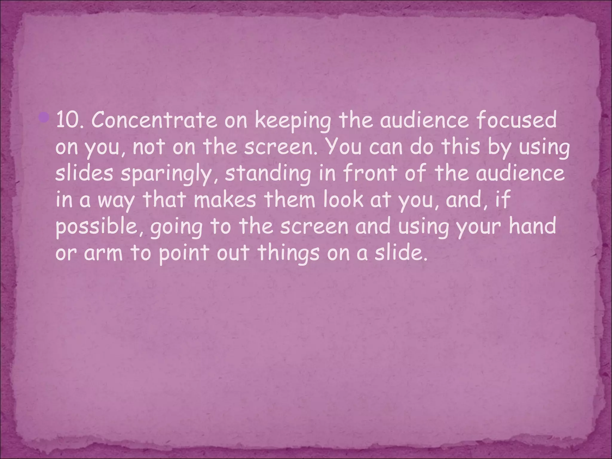 10. Concentrate on keeping the audience focused
 on you, not on the screen. You can do this by using
 slides sparingly, standing in front of the audience
 in a way that makes them look at you, and, if
 possible, going to the screen and using your hand
 or arm to point out things on a slide.
 