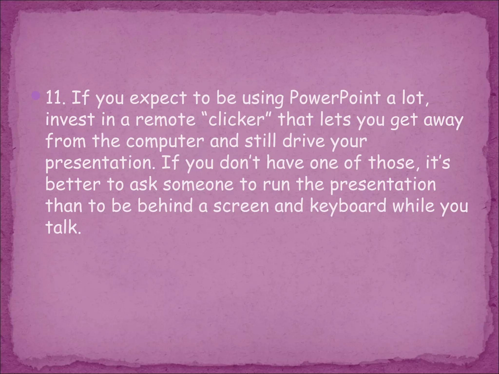 11. If you expect to be using PowerPoint a lot,
 invest in a remote “clicker” that lets you get away
 from the computer and still drive your
 presentation. If you don’t have one of those, it’s
 better to ask someone to run the presentation
 than to be behind a screen and keyboard while you
 talk.
 