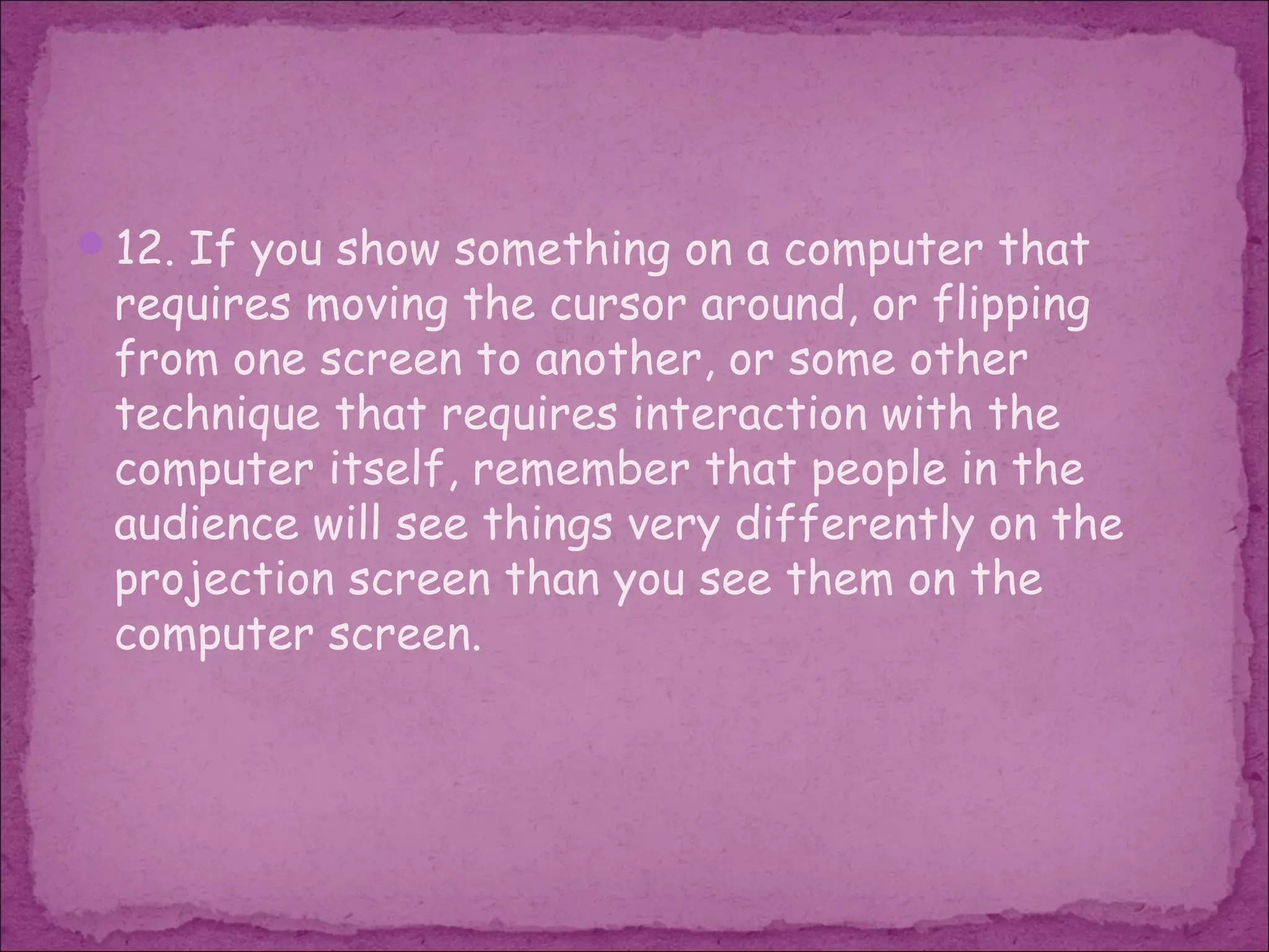 12. If you show something on a computer that
 requires moving the cursor around, or flipping
 from one screen to another, or some other
 technique that requires interaction with the
 computer itself, remember that people in the
 audience will see things very differently on the
 projection screen than you see them on the
 computer screen.
 