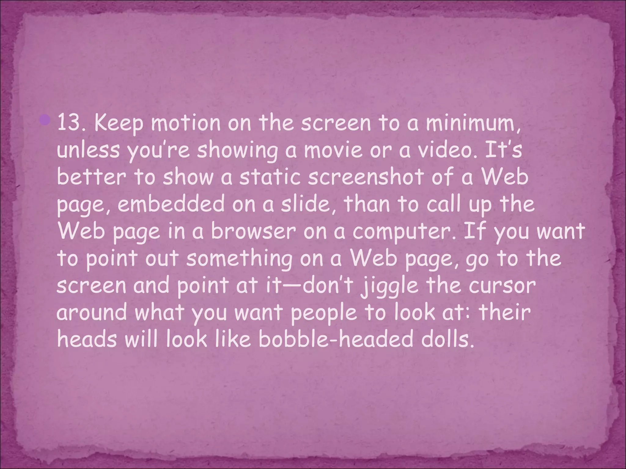 13. Keep motion on the screen to a minimum,
 unless you’re showing a movie or a video. It’s
 better to show a static screenshot of a Web
 page, embedded on a slide, than to call up the
 Web page in a browser on a computer. If you want
 to point out something on a Web page, go to the
 screen and point at it—don’t jiggle the cursor
 around what you want people to look at: their
 heads will look like bobble-headed dolls.
 