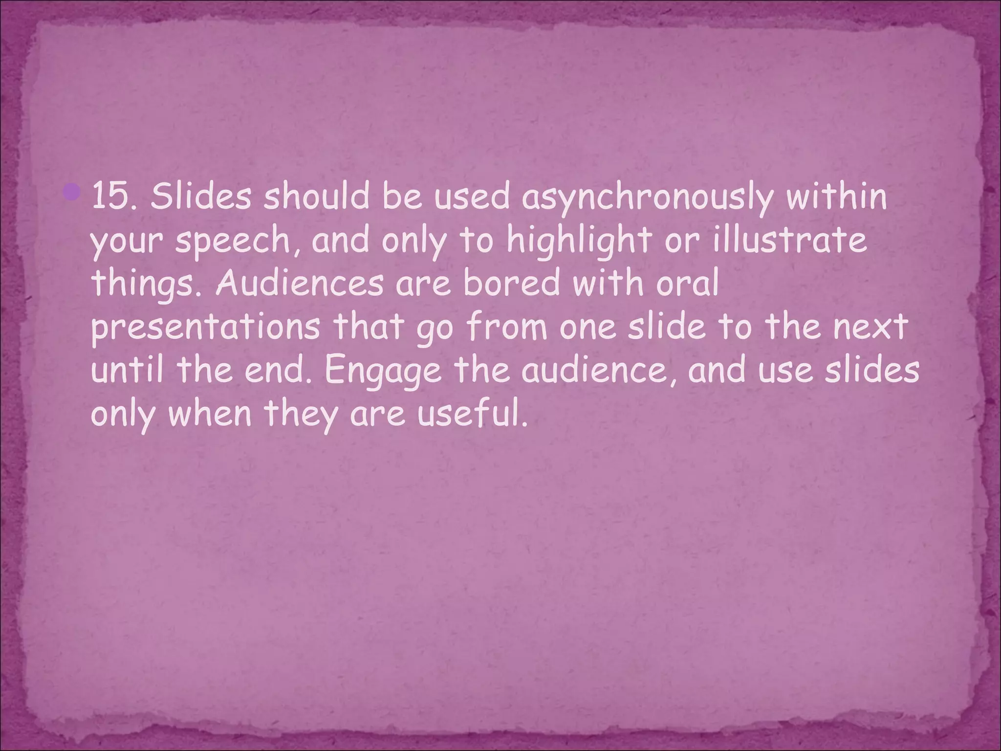 15. Slides should be used asynchronously within
 your speech, and only to highlight or illustrate
 things. Audiences are bored with oral
 presentations that go from one slide to the next
 until the end. Engage the audience, and use slides
 only when they are useful.
 
