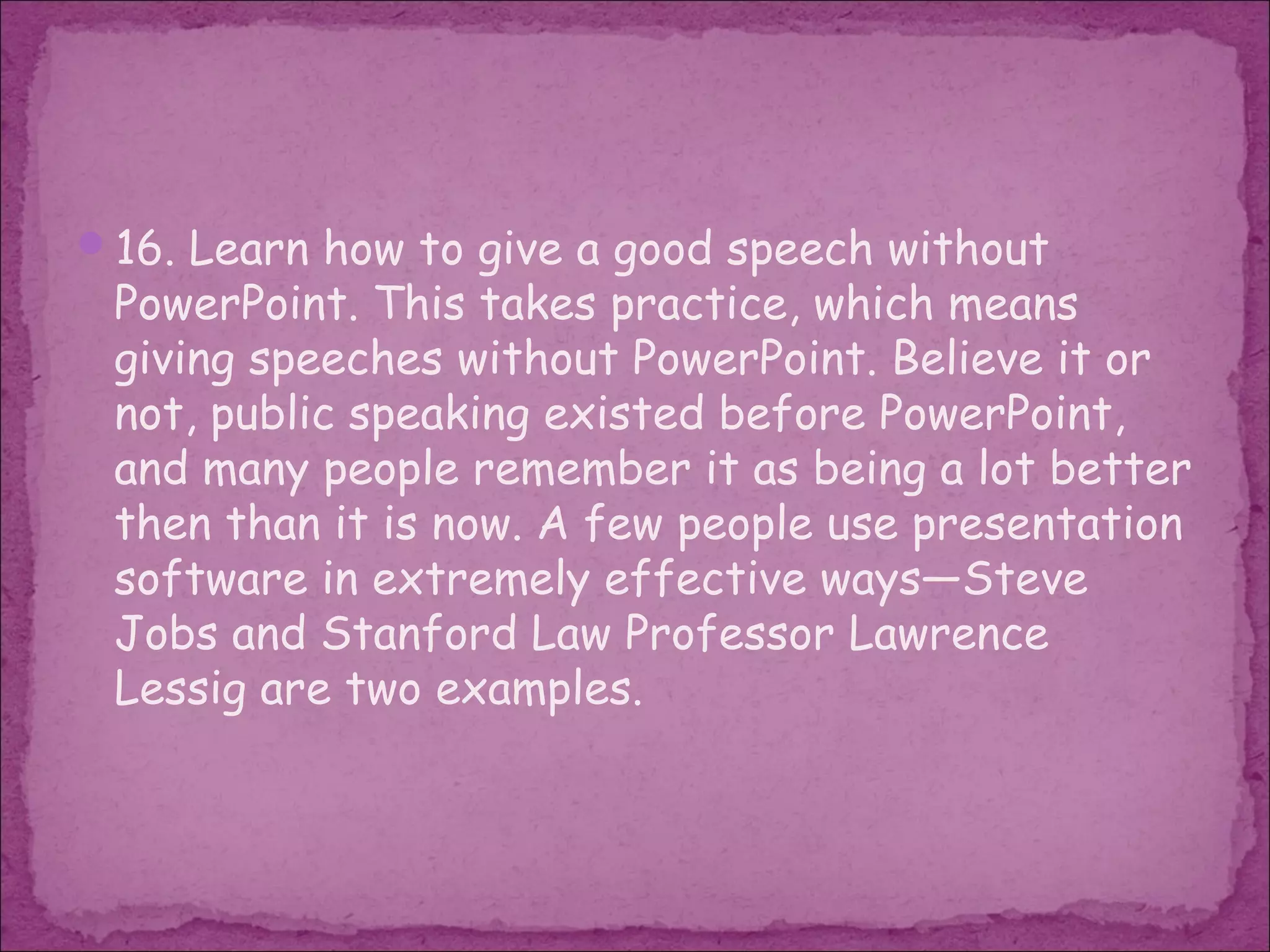 16. Learn how to give a good speech without
 PowerPoint. This takes practice, which means
 giving speeches without PowerPoint. Believe it or
 not, public speaking existed before PowerPoint,
 and many people remember it as being a lot better
 then than it is now. A few people use presentation
 software in extremely effective ways—Steve
 Jobs and Stanford Law Professor Lawrence
 Lessig are two examples.
 
