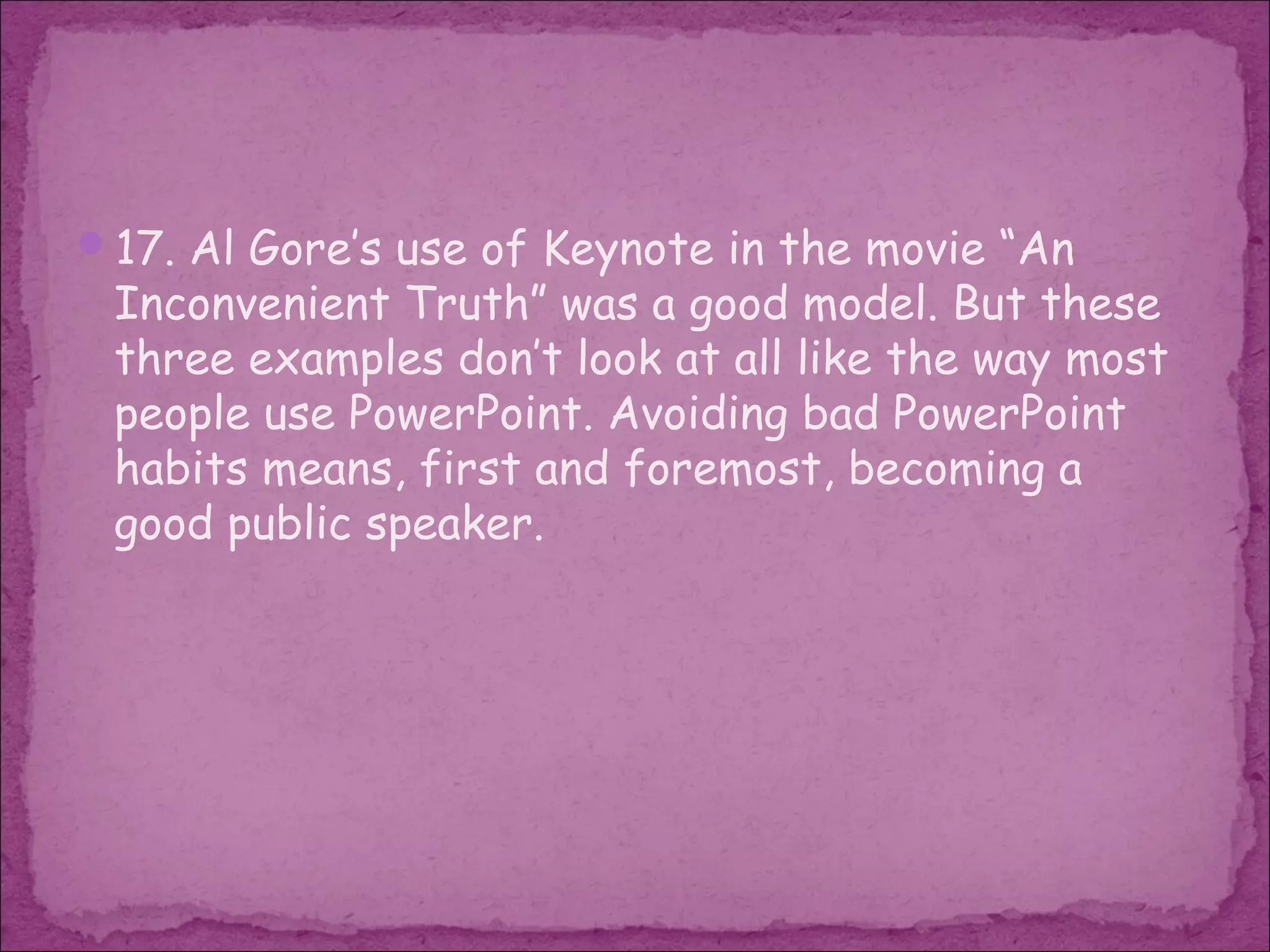 17. Al Gore’s use of Keynote in the movie “An
 Inconvenient Truth” was a good model. But these
 three examples don’t look at all like the way most
 people use PowerPoint. Avoiding bad PowerPoint
 habits means, first and foremost, becoming a
 good public speaker.
 