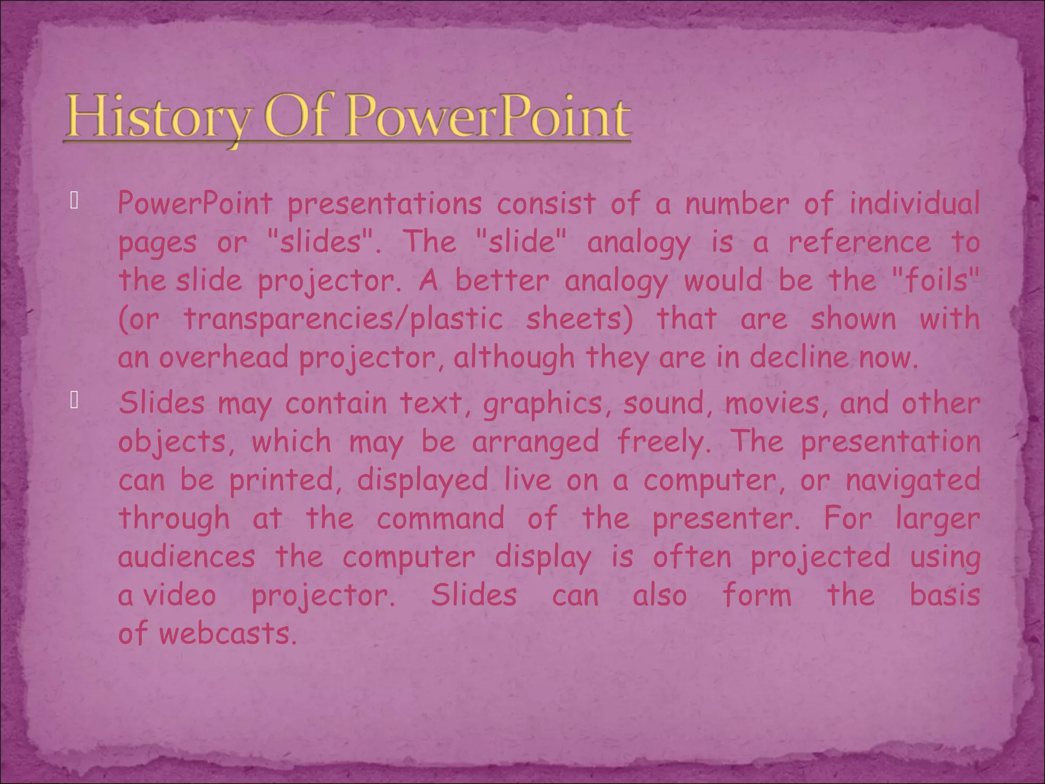    PowerPoint presentations consist of a number of individual
    pages or "slides". The "slide" analogy is a reference to
    the slide projector. A better analogy would be the "foils"
    (or transparencies/plastic sheets) that are shown with
    an overhead projector, although they are in decline now.
   Slides may contain text, graphics, sound, movies, and other
    objects, which may be arranged freely. The presentation
    can be printed, displayed live on a computer, or navigated
    through at the command of the presenter. For larger
    audiences the computer display is often projected using
    a video projector. Slides can also form the basis
    of webcasts.
 