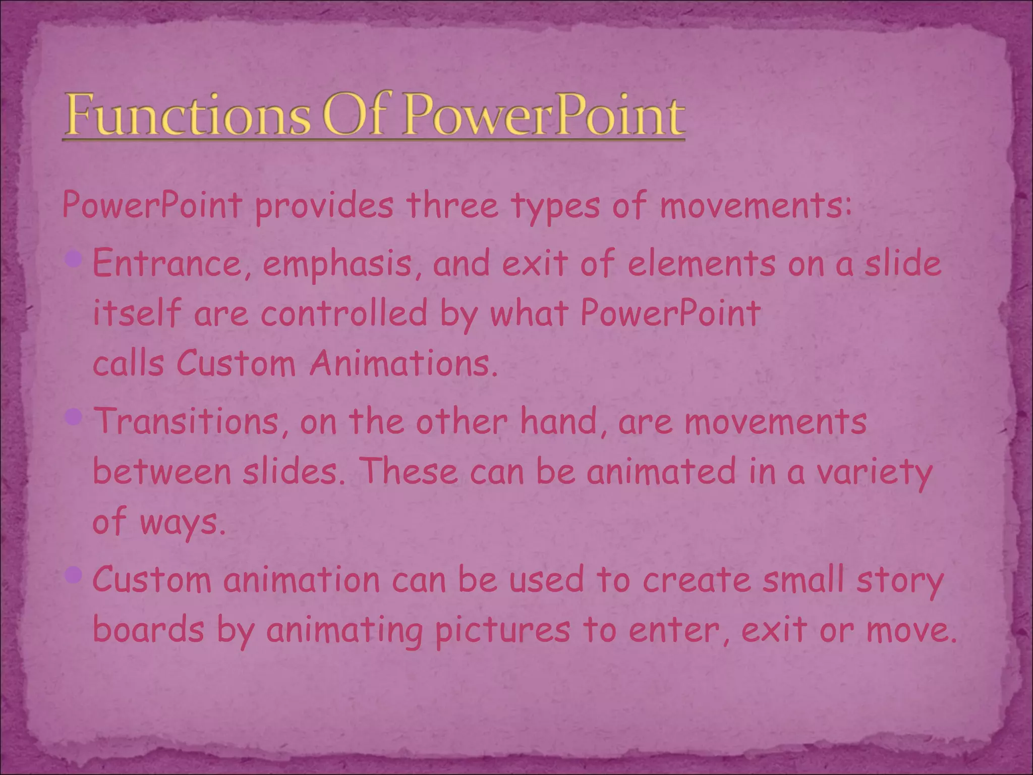 PowerPoint provides three types of movements:
Entrance, emphasis, and exit of elements on a slide
 itself are controlled by what PowerPoint
 calls Custom Animations.
Transitions, on the other hand, are movements
 between slides. These can be animated in a variety
 of ways.
Custom animation can be used to create small story
 boards by animating pictures to enter, exit or move.
 