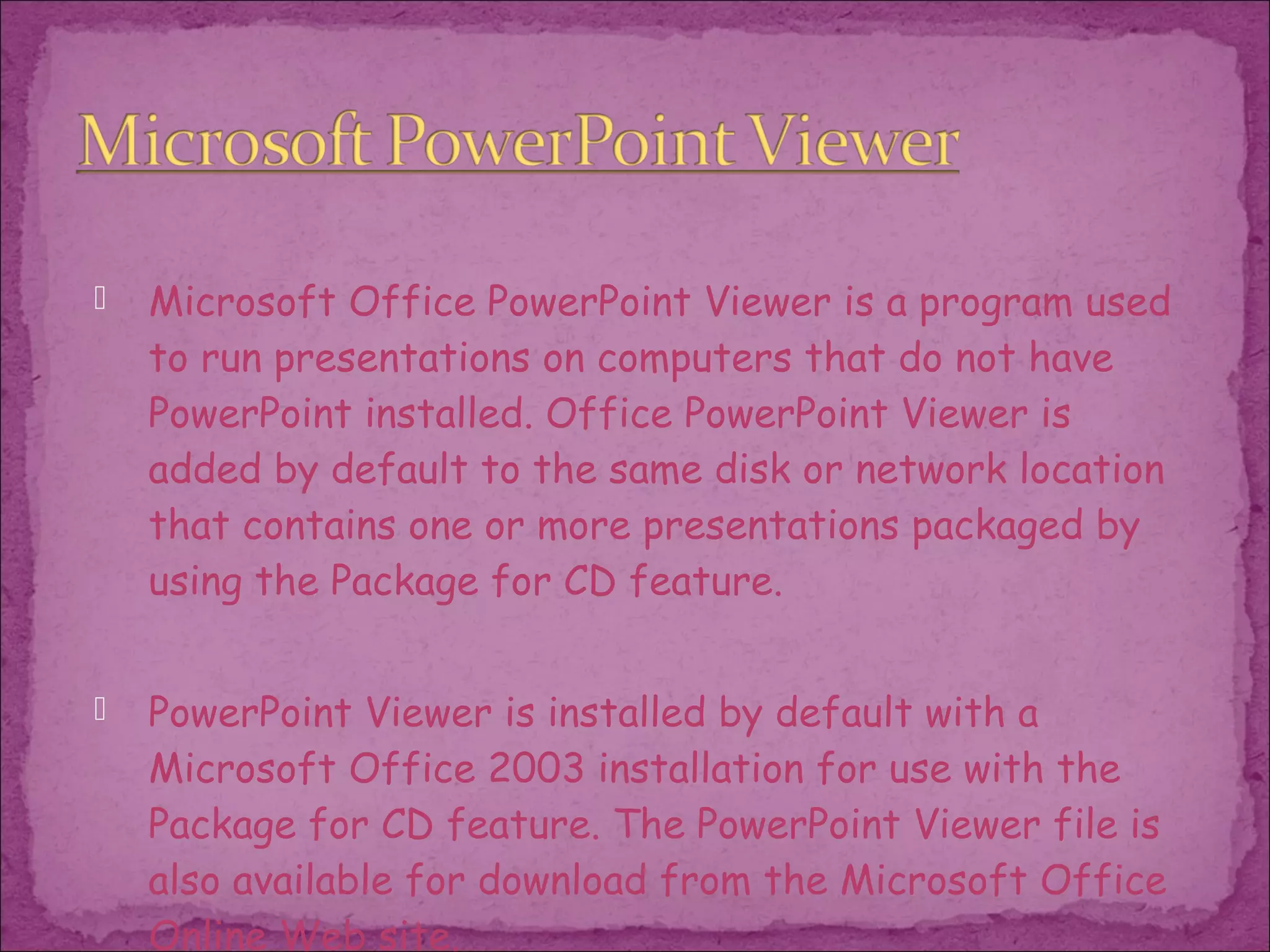    Microsoft Office PowerPoint Viewer is a program used
    to run presentations on computers that do not have
    PowerPoint installed. Office PowerPoint Viewer is
    added by default to the same disk or network location
    that contains one or more presentations packaged by
    using the Package for CD feature.


   PowerPoint Viewer is installed by default with a
    Microsoft Office 2003 installation for use with the
    Package for CD feature. The PowerPoint Viewer file is
    also available for download from the Microsoft Office
    Online Web site.
 