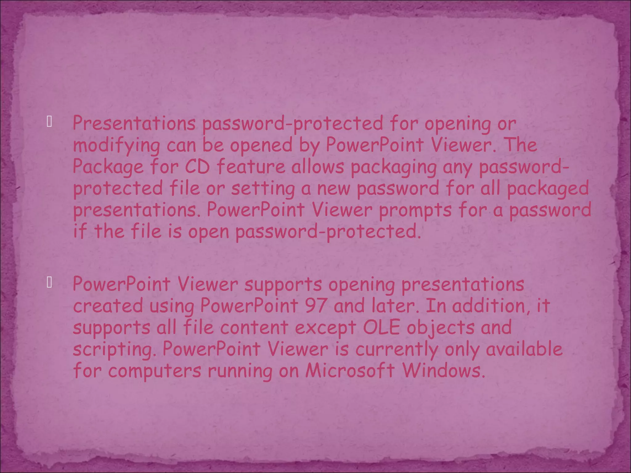    Presentations password-protected for opening or
    modifying can be opened by PowerPoint Viewer. The
    Package for CD feature allows packaging any password-
    protected file or setting a new password for all packaged
    presentations. PowerPoint Viewer prompts for a password
    if the file is open password-protected.

   PowerPoint Viewer supports opening presentations
    created using PowerPoint 97 and later. In addition, it
    supports all file content except OLE objects and
    scripting. PowerPoint Viewer is currently only available
    for computers running on Microsoft Windows.
 