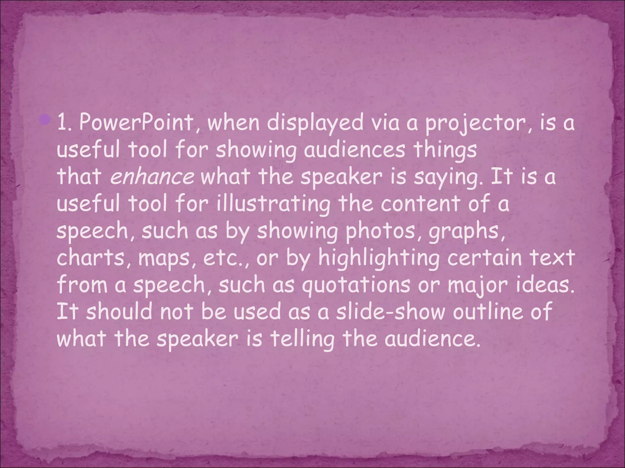 1. PowerPoint, when displayed via a projector, is a
 useful tool for showing audiences things
 that enhance what the speaker is saying. It is a
 useful tool for illustrating the content of a
 speech, such as by showing photos, graphs,
 charts, maps, etc., or by highlighting certain text
 from a speech, such as quotations or major ideas.
 It should not be used as a slide-show outline of
 what the speaker is telling the audience.
 