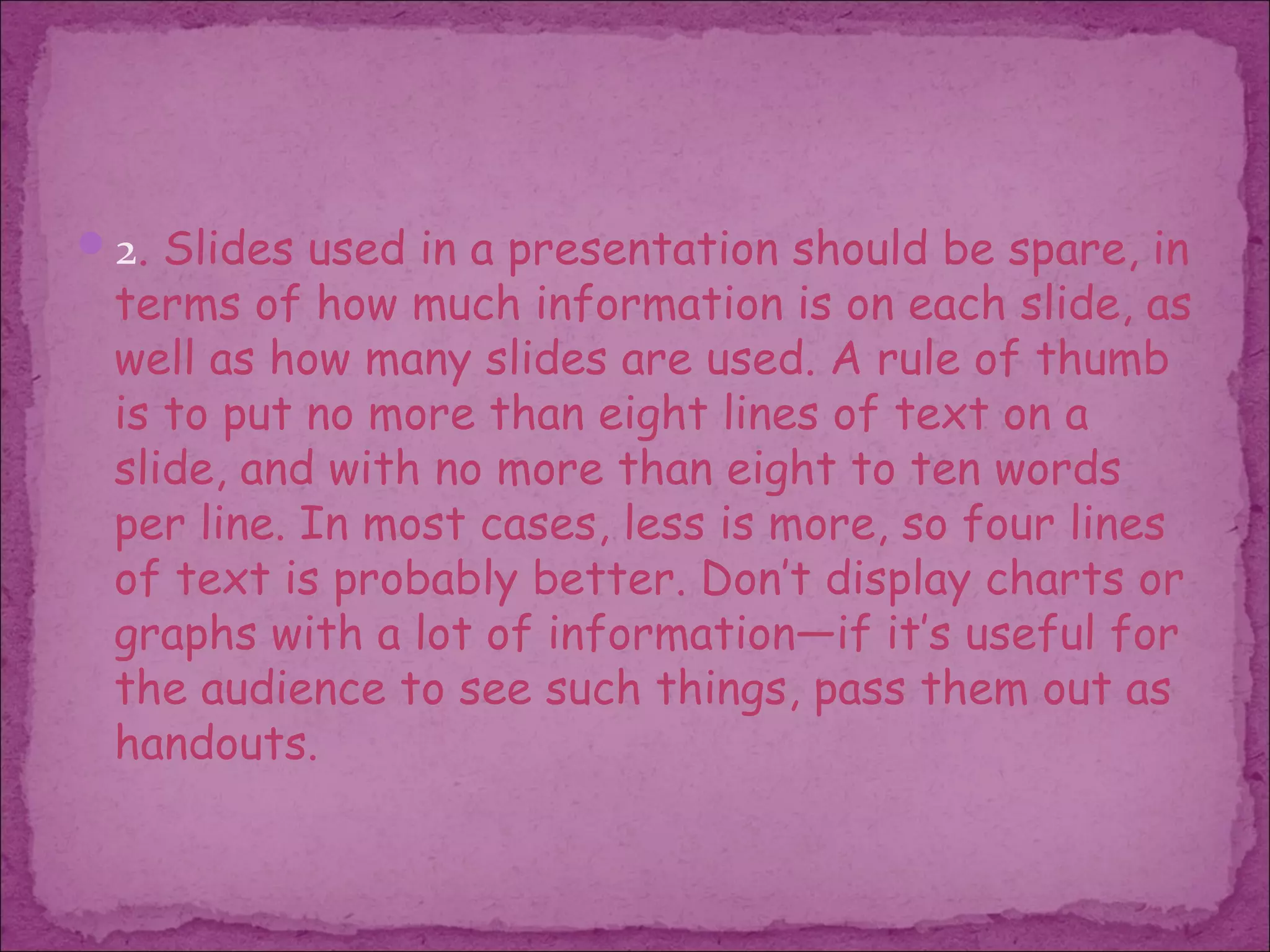 2. Slides used in a presentation should be spare, in
 terms of how much information is on each slide, as
 well as how many slides are used. A rule of thumb
 is to put no more than eight lines of text on a
 slide, and with no more than eight to ten words
 per line. In most cases, less is more, so four lines
 of text is probably better. Don’t display charts or
 graphs with a lot of information—if it’s useful for
 the audience to see such things, pass them out as
 handouts.
 