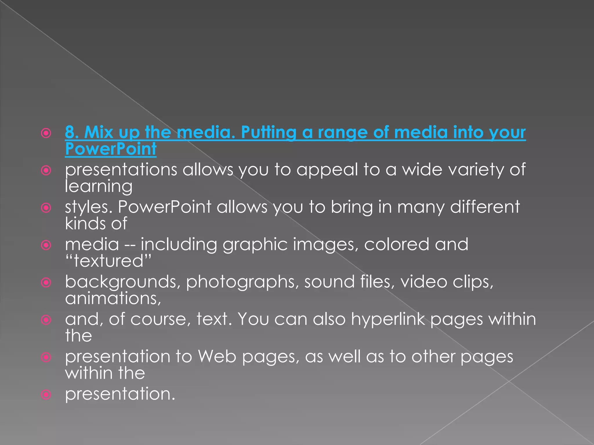    8. Mix up the media. Putting a range of media into your
    PowerPoint
   presentations allows you to appeal to a wide variety of
    learning
   styles. PowerPoint allows you to bring in many different
    kinds of
   media -- including graphic images, colored and
    ―textured‖
   backgrounds, photographs, sound files, video clips,
    animations,
   and, of course, text. You can also hyperlink pages within
    the
   presentation to Web pages, as well as to other pages
    within the
   presentation.
 