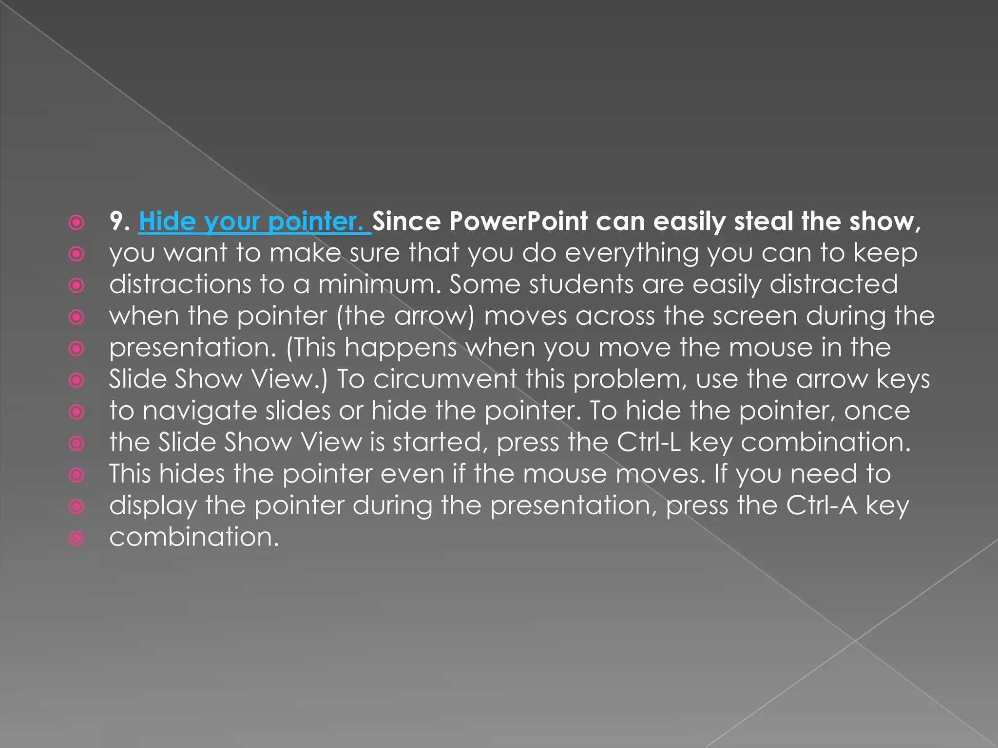   9. Hide your pointer. Since PowerPoint can easily steal the show,
   you want to make sure that you do everything you can to keep
   distractions to a minimum. Some students are easily distracted
   when the pointer (the arrow) moves across the screen during the
   presentation. (This happens when you move the mouse in the
   Slide Show View.) To circumvent this problem, use the arrow keys
   to navigate slides or hide the pointer. To hide the pointer, once
   the Slide Show View is started, press the Ctrl-L key combination.
   This hides the pointer even if the mouse moves. If you need to
   display the pointer during the presentation, press the Ctrl-A key
   combination.
 