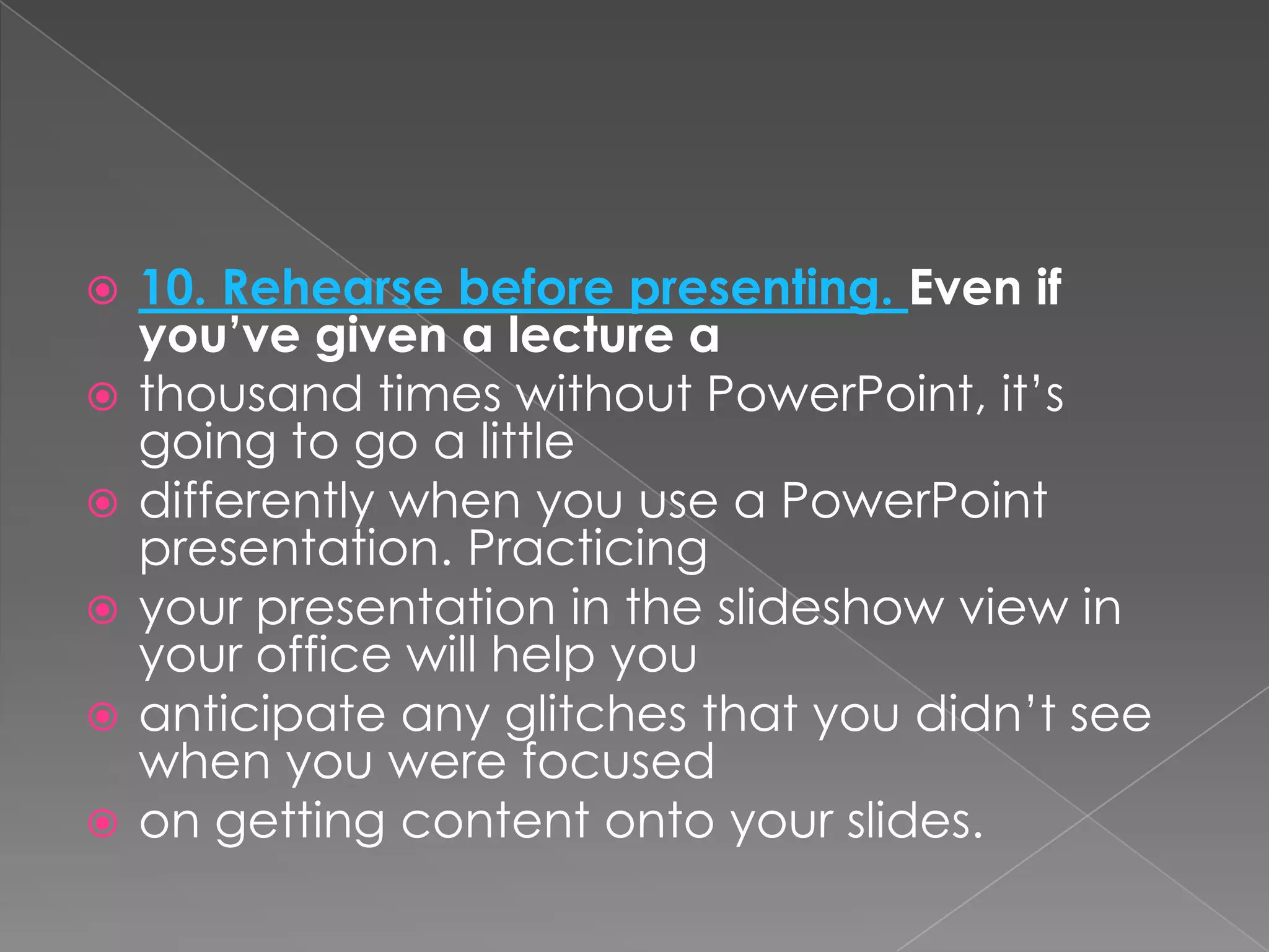   10. Rehearse before presenting. Even if
    you’ve given a lecture a
   thousand times without PowerPoint, it’s
    going to go a little
   differently when you use a PowerPoint
    presentation. Practicing
   your presentation in the slideshow view in
    your office will help you
   anticipate any glitches that you didn’t see
    when you were focused
   on getting content onto your slides.
 