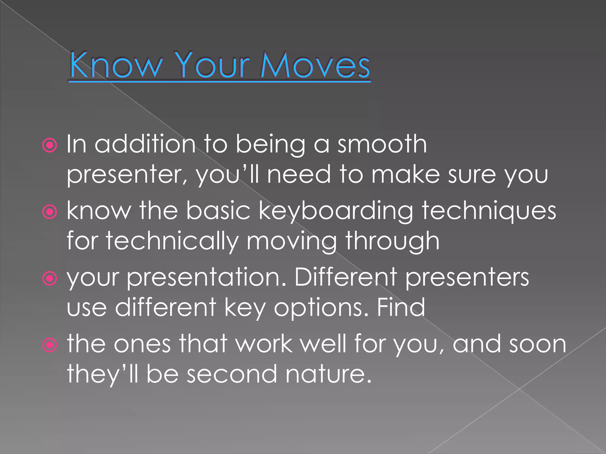  In addition to being a smooth
  presenter, you’ll need to make sure you
 know the basic keyboarding techniques
  for technically moving through
 your presentation. Different presenters
  use different key options. Find
 the ones that work well for you, and soon
  they’ll be second nature.
 