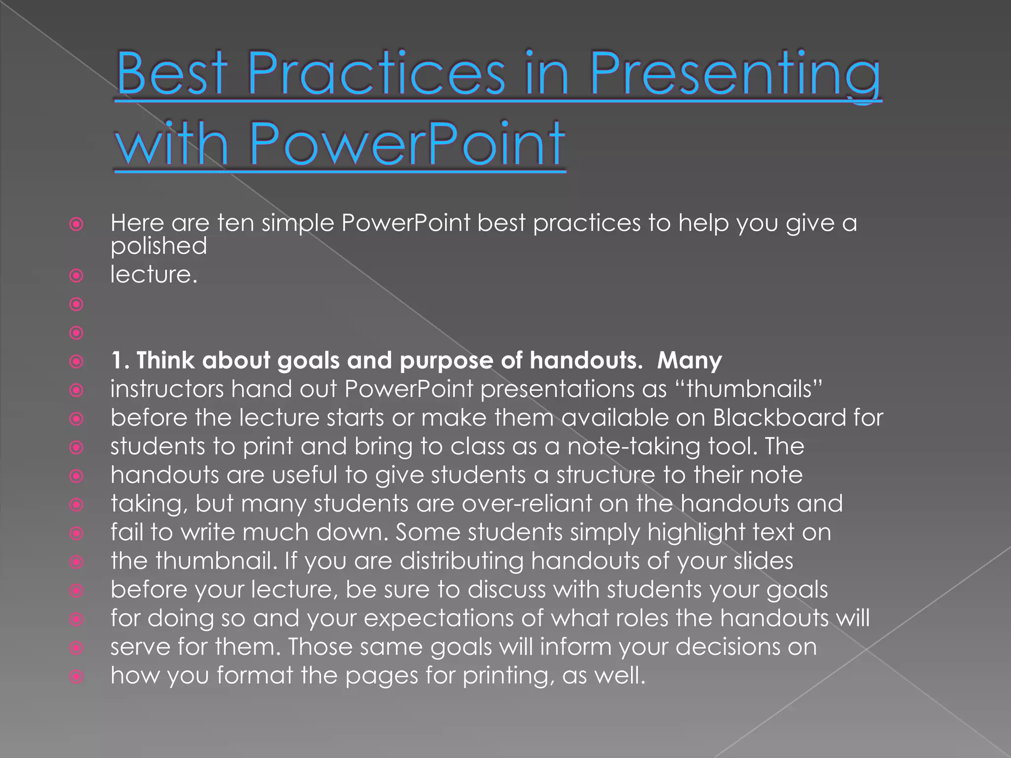    Here are ten simple PowerPoint best practices to help you give a
    polished
   lecture.


   1. Think about goals and purpose of handouts. Many
   instructors hand out PowerPoint presentations as ―thumbnails‖
   before the lecture starts or make them available on Blackboard for
   students to print and bring to class as a note-taking tool. The
   handouts are useful to give students a structure to their note
   taking, but many students are over-reliant on the handouts and
   fail to write much down. Some students simply highlight text on
   the thumbnail. If you are distributing handouts of your slides
   before your lecture, be sure to discuss with students your goals
   for doing so and your expectations of what roles the handouts will
   serve for them. Those same goals will inform your decisions on
   how you format the pages for printing, as well.
 