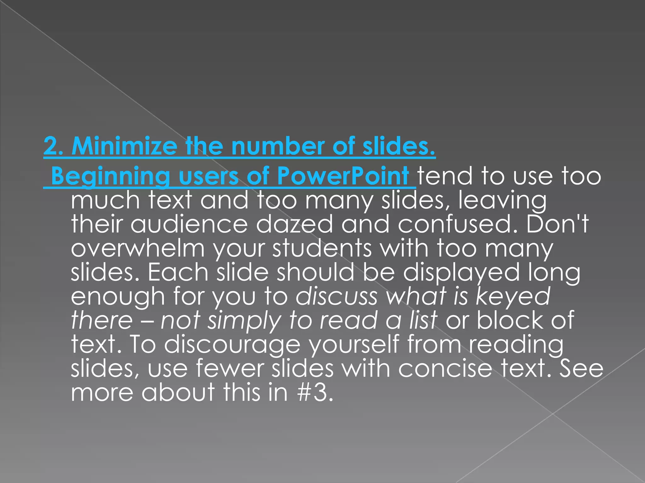2. Minimize the number of slides.
Beginning users of PowerPoint tend to use too
   much text and too many slides, leaving
   their audience dazed and confused. Don't
   overwhelm your students with too many
   slides. Each slide should be displayed long
   enough for you to discuss what is keyed
   there – not simply to read a list or block of
   text. To discourage yourself from reading
   slides, use fewer slides with concise text. See
   more about this in #3.
 