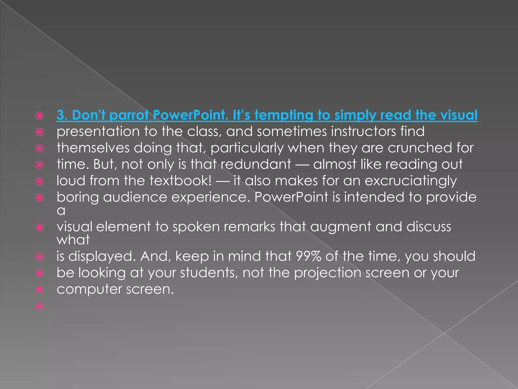    3. Don't parrot PowerPoint. It’s tempting to simply read the visual
   presentation to the class, and sometimes instructors find
   themselves doing that, particularly when they are crunched for
   time. But, not only is that redundant — almost like reading out
   loud from the textbook! — it also makes for an excruciatingly
   boring audience experience. PowerPoint is intended to provide
    a
   visual element to spoken remarks that augment and discuss
    what
   is displayed. And, keep in mind that 99% of the time, you should
   be looking at your students, not the projection screen or your
   computer screen.

 