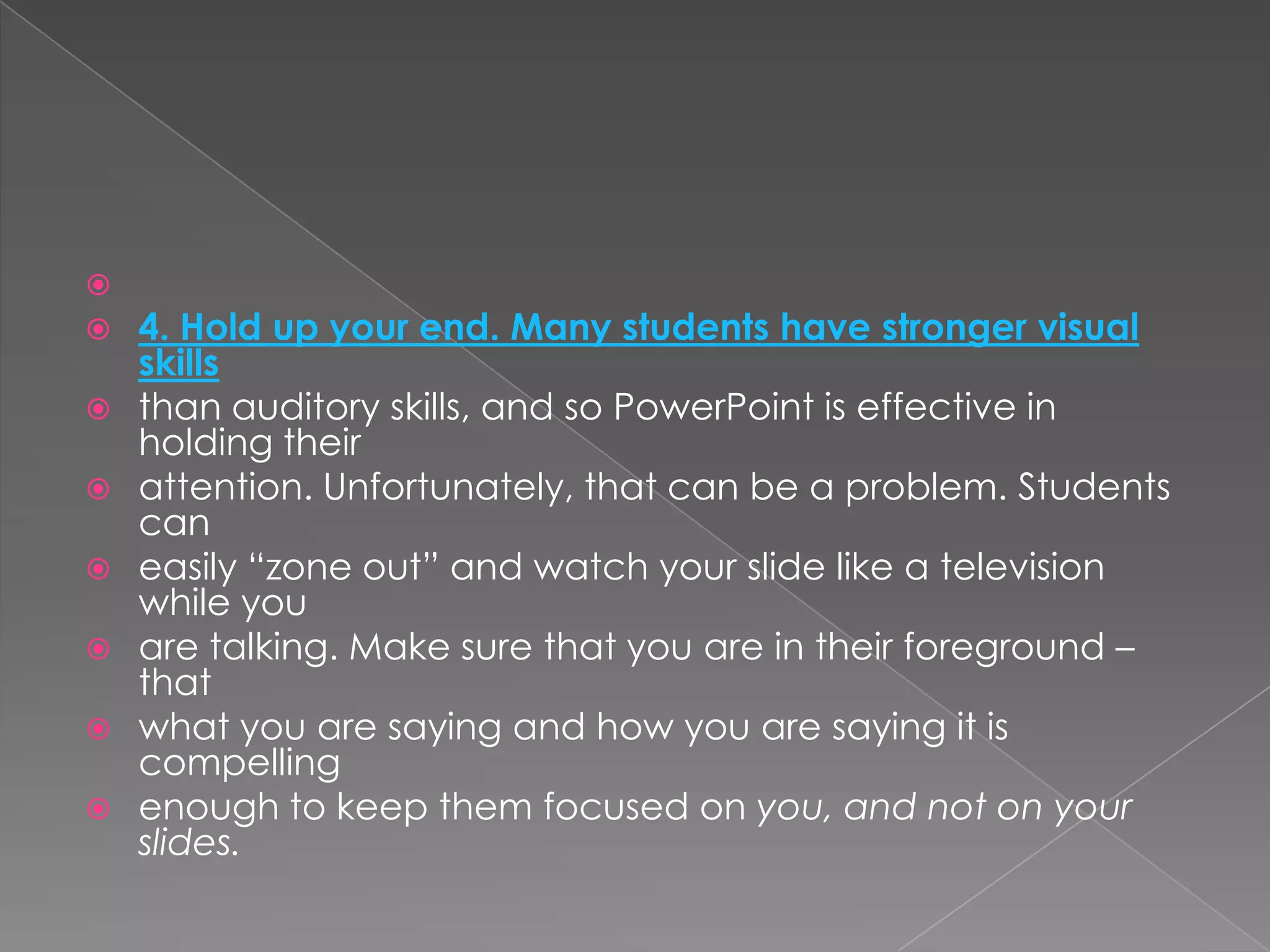 
   4. Hold up your end. Many students have stronger visual
    skills
   than auditory skills, and so PowerPoint is effective in
    holding their
   attention. Unfortunately, that can be a problem. Students
    can
   easily ―zone out‖ and watch your slide like a television
    while you
   are talking. Make sure that you are in their foreground –
    that
   what you are saying and how you are saying it is
    compelling
   enough to keep them focused on you, and not on your
    slides.
 